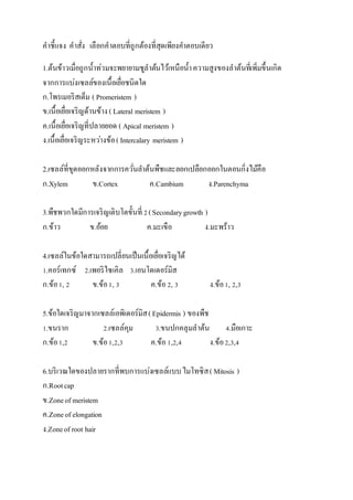คำชี้แจง คำสั่ง เลือกคำตอบที่ถูกต้องที่สุดเพียงคำตอบเดียว
1.ต้นข้ำวเมื่อถูกน้ำท่วมจะพยำยำมชูลำต้นไว้เหนือน้ำควำมสูงของลำต้นที่เพิ่มขึ้นเกิด
จำกกำรแบ่งเซลล์ของ๶Ȩ้อ๶ยื่อชนิดใด
ก.โพรเมอริสเต็ม ( Promeristem )
ข.๶Ȩ้อ๶ยื่อเจริญด้ำนข้ำง( Lateral meristem )
ค.๶Ȩ้อ๶ยื่อเจริญที่ปลำยยอด ( Apical meristem )
ง.๶Ȩ้อ๶ยื่อเจริญระหว่ำงข้อ( Intercalary meristem )
2.เซลล์ที่ขูดออกหลังจำกกำรควั่นลำต้นพืชและลอกเปลือกออกในตอนกิ่งไม้คือ
ก.Xylem ข.Cortex ค.Cambium ง.Parenchyma
3.พืชพวกใดมีกำรเจริญเติบโตขั้นที่ 2(Secondarygrowth )
ก.ข้ำว ข.อ้อย ค.มะเขือ ง.มะพร้ำว
4.เซลล์ในข้อใดสำมำรถเปลี่ยนเป็น๶Ȩ้อ๶ยื่อเจริญได้
1.คอร์เทกซ์ 2.เพอริไซเคิล 3.เอนโดเดอร์มิส
ก.ข้อ1, 2 ข.ข้อ1, 3 ค.ข้อ2, 3 ง.ข้อ1, 2,3
5.ข้อใดเจริญมำจำกเซลล์เอพิเดอร์มิส(Epidermis ) ของพืช
1.ขนรำก 2.เซลล์คุม 3.ขนปกคลุมลำต้น 4.มือเกำะ
ก.ข้อ1,2 ข.ข้อ1,2,3 ค.ข้อ1,2,4 ง.ข้อ2,3,4
6.บริเวณใดของปลำยรำกที่พบกำรแบ่งเซลล์แบบไมโทซิส( Mitosis )
ก.Rootcap
ข.Zoneof meristem
ค.Zoneof elongation
ง.Zoneof root hair
 