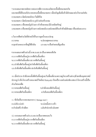 7.จำกแผนภำพภำคตัดขวำงของรำกพืชรำกแขนงเกิดจำก๶Ȩ้อ๶ยื่อหมำยเลขใด
และเซลล์ที่เป็นองค์ประกอบของ๶Ȩ้อ๶ยื่อหมำยเลข5เมื่อเจริญเต็มที่แล้วมีลักษณะอย่ำงไรตำมลำดับ
ก.หมำยเลข4 มีผนังเซลล์หนำไม่มีชีวิต
ข.หมำยเลข3 มีผนังเซลล์บำง รูปร่ำงค่อนข้ำงกลม
ค.หมำยเลข2 เป็นเซลล์รูปร่ำงยำวหัวท้ำยแหลมมีนิวเคลียสใหญ่
ง.หมำยเลข4 เป็นเซลล์รูปร่ำงยำวผนังเซลล์บำงผนังเซลล์ด้ำนหัวท้ำยมีลักษณะเป็นแผ่นตะแกรง
8.ในรำกพืชส่วนใดที่ทำหน้ำที่ในกำรดูดน้ำและแร่ธำตุ
ก.รำกขน ข.ปลำยสุดของรำกขน
ค.ทุกส่วนของรำกที่อยู่ใต้ผิวดิน ง.กและข เป็นคำตอบที่ถูกต้อง
9.จำกแผนภำพข้ำงล่ำงนี้ ภำพAและB เป็นภำพของข้อใด
ก.Aรำกพืชใบเลี้ยงคู่Bรำกพืชใบเลี้ยงเดี่ยว
ข.Aรำกพืชใบเลี้ยงเดี่ยว Bรำกพืชใบเลี้ยงคู่
ค.Aลำต้นพืชใบเลี้ยงคู่Bลำต้นพืชใบเลี้ยงเดี่ยว
ง.Aลำต้นพืชใบเลี้ยงเดี่ยว Bลำต้นพืชใบเลี้ยงคู่
10. เมื่อนำรำก ลำต้นของทั้งพืชใบเลี้ยงคู่และใบเลี้ยงเดี่ยวมำตรวจดูโครงสร้ำงต่ำงๆด้วยกล้องจุลทรรศน์
ปรำกฏว่ำเห็นโครงสร้ำงของเพอริไซเคิล( Pericycle) เรียงเป็นวงอย่ำงเด่นชัดแสดงว่ำโครงสร้ำงนี้เป็น
ส่วนใดของพืช
ก.รำกของพืชใบเลี้ยงคู่ ข.ลำต้นของพืชใบเลี้ยงคู่
ค.รำกของพืชใบเลี้ยงเดี่ยว ง.ลำต้นของพืชใบเลี้ยงเดี่ยว
11. ข้อใดเป็นรำกสะสมอำหำร ( Storage root )
ก.แง่งขิงแง่งข่ำ ข.แง่งขมิ้นขำวแห้ว
ค.หัวมันฝรั่งหัวเผือก ง.มันสำปะหลังมันเทศ
12. จำกแผนภำพข้ำงล่ำง AและBเป็นภำพของอะไร
ก.Aรำกพืชใบเลี้ยงคู่Bรำกพืชใบเลี้ยงเดี่ยว
ข.Aรำกพืชใบเลี้ยงเดี่ยว Bรำกพืชใบเลี้ยงคู่
 