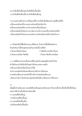 ค.Aลำต้นพืชใบเลี้ยงคู่Bลำต้นพืชใบเลี้ยงเดี่ยว
ง.Aลำต้นพืชใบเลี้ยงเดี่ยว Bลำต้นพืชใบเลี้ยงคู่
13.จำกแผนภำพข้ำงล่ำงกำรที่จะดูว่ำเป็นรำกหรือลำต้นตัดตำมขวำงดูได้จำกข้อใด
ก.ชั้นของคอร์เทกซ์ในรำกแคบคอร์เทกซ์ในลำต้นกว้ำง
ข.ชั้นของคอร์เทกซ์ในรำกกว้ำงคอร์เทกซ์ในลำต้นแคบ
ค.ชั้นของมัดท่อน้ำท่ออำหำรกระจัดกระจำยในรำกและเป็นระเบียบในลำต้น
ง.ชั้นของมัดท่อน้ำท่ออำหำรกระจัดกระจำยในลำต้นและเป็นระเบียบในรำก
14. ถ้ำตัดลำต้นไม้ยืนต้นตำมขวำงซึ่งมีอำยุ1ปี พบว่ำมีเนื้อเยื่อชนิดต่ำงๆ
เรียงลำดับจำกชั้นในสุดออกมำด้ำนนอกดังนี้ตำมข้อใด
ก.ไซเลมโฟลเอ็ม ไซเลม ข.โฟลเอ็ม แคมเบียม ไซเลม
ค.ไซเลมแคมเบียม โฟลเอ็ม ง.ไซเลมโฟลเอ็ม แคมเบียม
15. กำรที่ต้นมะม่วงและต้นหมำกที่มีอำยุเท่ำกันปลูกอยู่บริเวณใกล้ๆกัน
ทำไมต้นมะม่วงจึงมีลำต้นใหญ่กว่ำต้นหมำกเพรำะเหตุใด
ก.ต้นมะม่วงมีแคมเบียมต้นหมำกไม่มี
ข.จำนวนกลุ่มท่อลำเลียงของต้นมะม่วงมีมำกกว่ำต้นหมำก
ค.เซลล์ของต้นมะม่วงแบ่งตัวได้รวดเร็วกว่ำเซลล์ของต้นหมำก
ง.ต้นมะม่วงมีกำรเรียงตัวของกลุ่มท่อลำเลียงเป็นระเบียบมำกกว่ำต้นหมำก
16.
เมื่อดูชิ้นส่วนตัดตำมขวำงของพืชด้วยกล้องจุลทรรศน์และพบว่ำใจกลำงชิ้นส่วนนั้นเป็นเนื้อเยื่อไซเลม
แสดงว่ำชิ้นส่วนนั้นเป็นส่วนใดของพืช
ก.รำกของพืชใบเลี้ยงคู่
ข.ลำต้นของพืชใบเลี้ยงคู่
ค.รำกของพืชใบเลี้ยงเดี่ยว
ง.ลำต้นของพืชใบเลี้ยงเดี่ยว
 