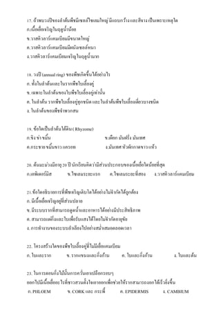 17. ถ้ำพบวงปีของลำต้นพืชมีเซลล์ไซเลมใหญ่มีแถบกว้ำงและสีจำงเป็นเพรำะเหตุใด
ก.เนื้อเยื่อเจริญในฤดูน้ำน้อย
ข.วำสคิวลำร์แคมเบียมมีขนำดใหญ่
ค.วำสคิวลำร์แคมเบียมมีผนังเซลล์หนำ
ง.วำสคิวลำร์แคมเบียมเจริญในฤดูน้ำมำก
18. วงปี (annualring) ของพืชเกิดขึ้นได้อย่ำงไร
ก.ทั้งในลำต้นและในรำกพืชใบเลี้ยงคู่
ข.เฉพำะในลำต้นของใบพืชใบเลี้ยงคู่เท่ำนั้น
ค.ในลำต้น รำกพืชใบเลี้ยงคู่ทุกชนิดและในลำต้นพืชใบเลี้ยงเดี่ยวบำงชนิด
ง.ในลำต้นของพืชจำพวกสน
19. ข้อใดเป็นลำต้นใต้ดิน(Rhyzome)
ก.ขิงข่ำขมิ้น ข.เผือก มันฝรั่ง มันเทศ
ค.กระชำยขมิ้นขำวแครอท ง.มันเทศหัวผักกำดขำวแห้ว
20. ต้นมะม่วงมีอำยุ20 ปี นักเรียนคิดว่ำมีส่วนประกอบของเนื้อเยื่อใดน้อยที่สุด
ก.เอพิเดอร์มิส ข.ไซเลมระยะแรก ค.ไซเลมระยะที่สอง ง.วำสคิวลำร์แคมเบียม
21.ข้อใดอธิบำยกำรที่พืชเจริญเติบโตได้อย่ำงไม่จำกัดได้ถูกต้อง
ก.มีเนื้อเยื่อเจริญอยู่ที่ส่วนปลำย
ข.มีระบบรำกที่สำมำรถดูดน้ำและอำหำรได้อย่ำงมีประสิทธิภำพ
ค.สำมำรถแผ่กิ่งและใบเพื่อรับแสงได้โดยไม่จำกัดอำยุขัย
ง.กำรทำงำนของระบบลำเลียงไปอย่ำงสม่ำเสมอตลอดเวลำ
22. โครงสร้ำงใดของพืชใบเลี้ยงคู่ที่ไม่มีเยื่อแคมเบียม
ก.ใบและรำก ข.รำกแขนงและกิ่งก้ำน ค. ใบและกิ่งก้ำน ง.ใบและต้น
23. ในกำรตอนกิ่งไม้นั้นกำรควั่นเอำเปลือกรอบๆ
ออกไปมีเนื้อเยื่ออะไรที่ชำวสวนตั้งใจเอำออกเพื่อช่วยให้รำกสำมำรถงอกได้เร็วยิ่งขึ้น
ก.PHLOEM ข.CORK และ กระพี้ ค. EPIDERMIS ง. CAMBIUM
 