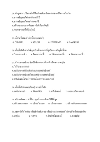24. ข้อมูลจำกวงปีของต้นไม้ในป่ำดงดิบแล้งสำมำรถบอกให้ทรำบเรื่องใด
ก.กำรเจริญของโฟลเอมในแต่ล่ะปี
ข.กำรเจริญของไซเลมในแต่ละปี
ค.ปริมำณควำมมำกน้อยของน้ำฝนในแต่ล่ะปี
ง.คุณภำพของเนื้อไม้แต่ละปี
25. เนื้อไม้ที่จริงแล้วคือเนื้อเยื่อของอะไร
ก.PHLOME ข.XYLEM ค. EPIDERMIS ง.CAMBIUM
26. เนื้อเยื่อใดในลำต้นที่ถูกสร้ำงขึ้นมำมำกที่สุดในกำรเจริญขั้นที่สอง
ก.ไซเลมระยะที่ 1 ข.ไซเลมระยะที่ 2 ค.โฟลเอมระยะที่ 1 ง.โฟลเอมระยะที่ 2
27. ด้ำนบนของใบมะม่วงมีสีเข้มมำกกว่ำด้ำนล่ำงเป็นเพรำะเหตุใด
ก.ได้รับแสงมำกกว่ำ
ข.พำลิเสดเซลล์เรียงตัวกันแน่นกว่ำสปันจีเซลล์
ค.พำลิเสดเซลล์มีคลอโรพลำสต์มำกกว่ำสปันจีเซลล์
ง.สปันจีเซลล์มีคลอโรพลำสต์มำกกว่ำพำลิเสดเซลล์
28. เนื้อเยื่อลำเลียงของใบอยู่ในเซลล์ชั้นใด
ก.พำลิเสดเซลล์ ข. อิพิเดอร์มิส ค.สปันจีเซลล์ ง. คลอเรนไคมำเซลล์
29. บริเวณใดของรำกที่มีกำรดูดน้ำและเกลือแร่ได้ดีที่สุด
ก.บริเวณหมวกรำก ข. บริเวณโคนรำก ค. บริเวณขนรำก ง. บริเวณถัดจำกหมวกรำก
30. เซลชนิดใดในท่อลำเลียงที่ช่วยในกำรลำเลียงน้ำและอำหำรออกไปทำงด้ำนข้ำงของลำต้น
ก.เทรคีด ข.เวสเซล ค.ซีพทิวบ์เมมเบอร์ ง. พำเรงคิมำ
 