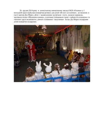 26 грудня 2014 року в дошкільному навчальному закладі №20 «Оленка» у 1
молодшій групі відбулася новорічна розвага для дітей «В гості до ялинки», до малюків в
гості завітав Дід Мороз. Діти з задоволенням зустрічали гостя , водили хороводи,
заспівали пісню «Маленька ялинка», хлопчики станцювали танці: «зайців під ялинкою» та
«мохнаті друзі ведмежата», дівчата «сніжинки - веселинки» За що Дід Мороз подарував
дітям новорічні подарунки.
 