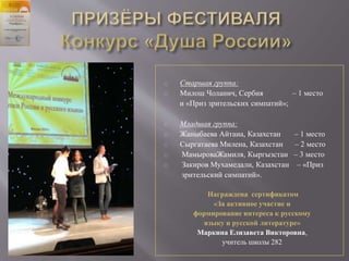 Старшая группа:
Милош Чоланич, Сербия – 1 место
и «Приз зрительских симпатий»;
Младшая группа:
Жаныбаева Айтана, Казахстан – 1 место
Сыргатаева Милена, Казахстан – 2 место
МамыроваЖамиля, Кыргызстан – 3 место
Закиров Мухамедали, Казахстан – «Приз
зрительский симпатий».
Награждена сертификатом
«За активное участие и
формирование интереса к русскому
языку и русской литературе»
Маркина Елизавета Викторовна,
учитель школы 282
 