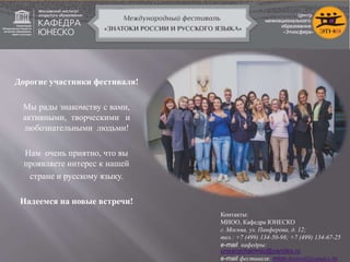 Дорогие участники фестиваля!
Мы рады знакомству с вами,
активными, творческими и
любознательными людьми!
Нам очень приятно, что вы
проявляете интерес к нашей
стране и русскому языку.
Надеемся на новые встречи!
Контакты:
МИОО, Кафедра ЮНЕСКО
г. Москва, ул. Панферова, д. 12;
тел.: +7 (499) 134-50-98; +7 (499) 134-67-25
e-mail кафедры:
unescochairmsc@yandex.ru
e-mail фестиваля: mioo-festival@yandex.ru
 