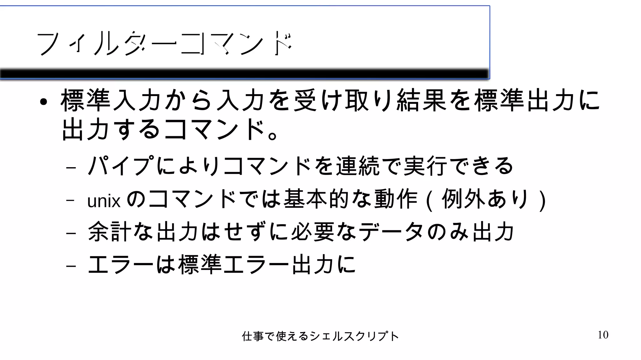 仕事で使えるシェルスクリプト 10
フィルターコマンドフィルターコマンド
● 標準入力から入力を受け取り結果を標準出力に
出力するコマンド。
– パイプによりコマンドを連続で実行できる
– unix のコマンドでは基本的な動作（例外あり）
– 余計な出力はせずに必要なデータのみ出力
– エラーは標準エラー出力に
 