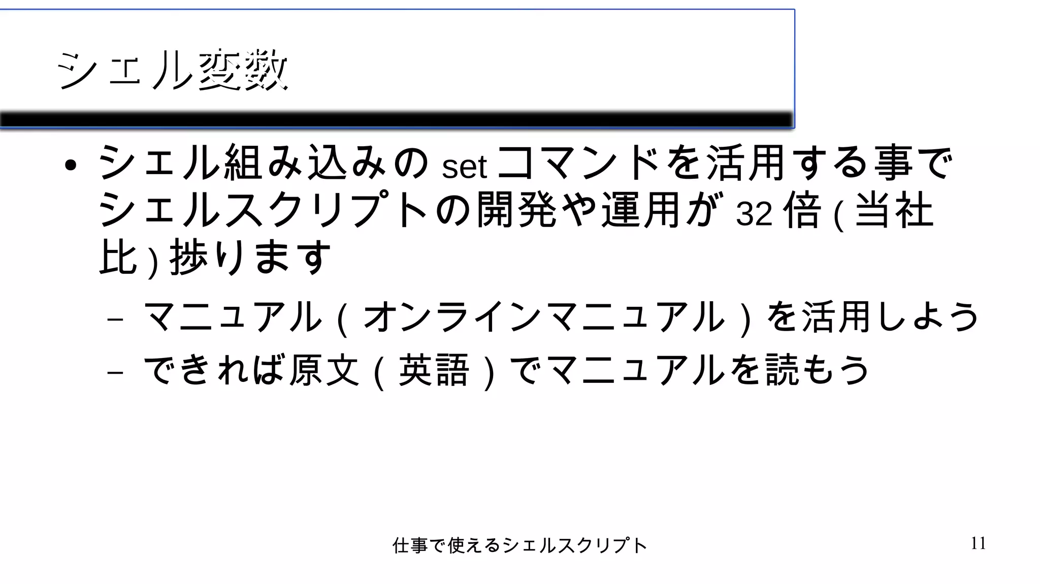 仕事で使えるシェルスクリプト 11
シェル変数シェル変数
● シェル組み込みの set コマンドを活用する事で
シェルスクリプトの開発や運用が 32 倍 ( 当社
比 ) 捗ります
– マニュアル（オンラインマニュアル）を活用しよう
– できれば原文（英語）でマニュアルを読もう
 