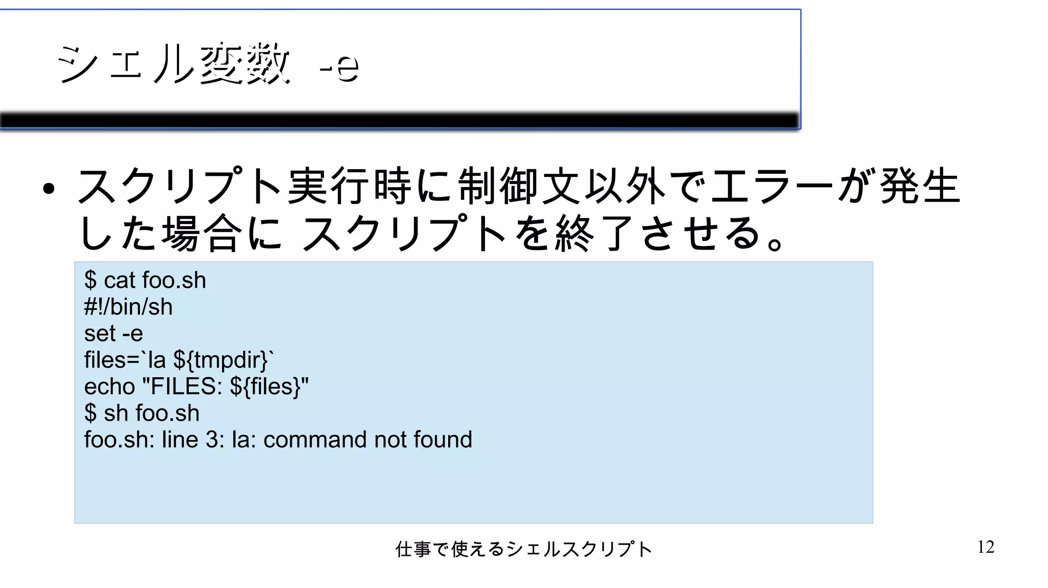 仕事で使えるシェルスクリプト 12
シェル変数シェル変数 -e-e
● スクリプト実行時に制御文以外でエラーが発生
した場合に スクリプトを終了させる。
$ cat foo.sh
#!/bin/sh
set -e
files=`la ${tmpdir}`
echo "FILES: ${files}"
$ sh foo.sh
foo.sh: line 3: la: command not found
 