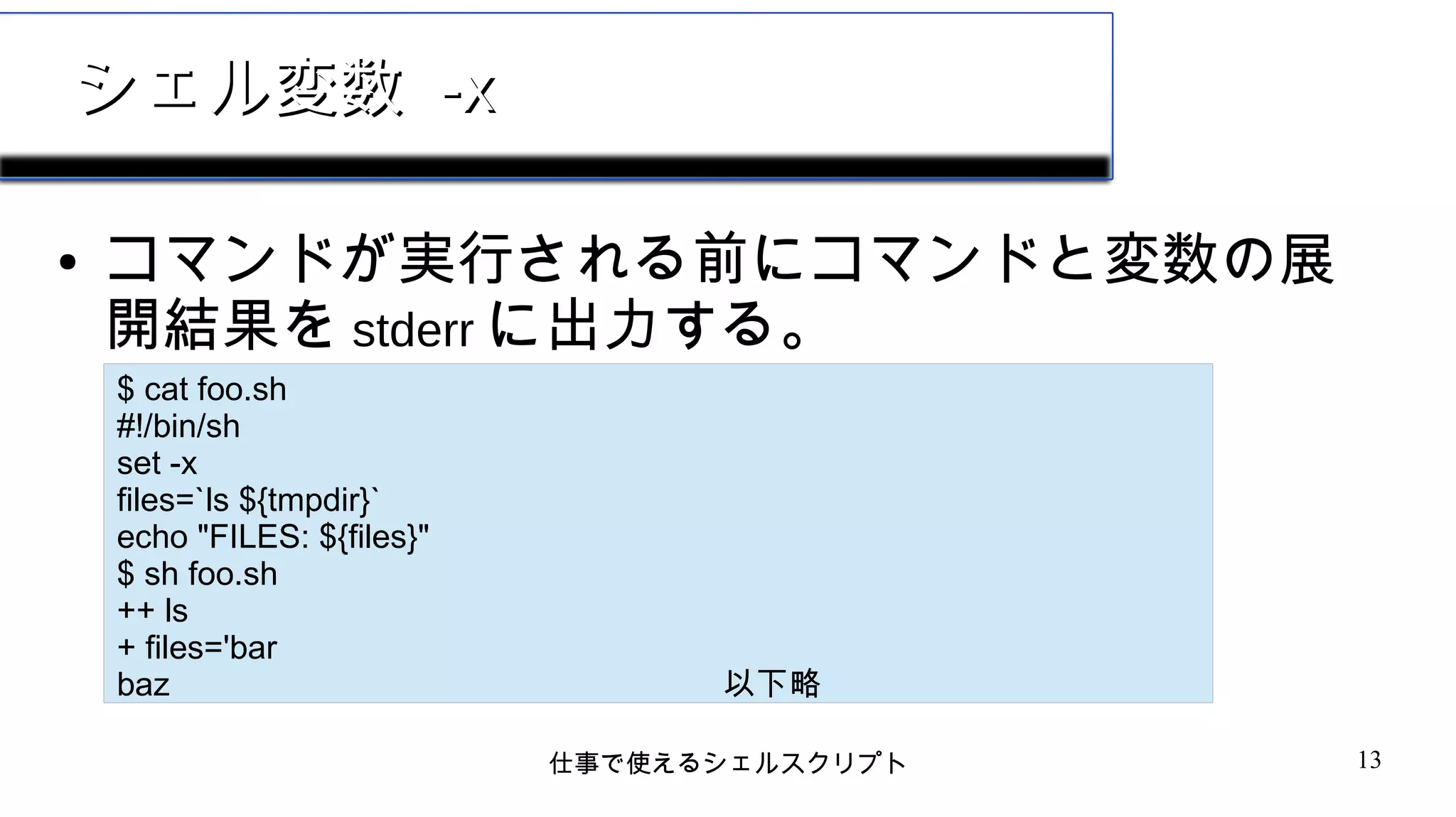仕事で使えるシェルスクリプト 13
シェル変数シェル変数 -x-x
● コマンドが実行される前にコマンドと変数の展
開結果を stderr に出力する。
$ cat foo.sh
#!/bin/sh
set -x
files=`ls ${tmpdir}`
echo "FILES: ${files}"
$ sh foo.sh
++ ls
+ files='bar
baz 以下略
 