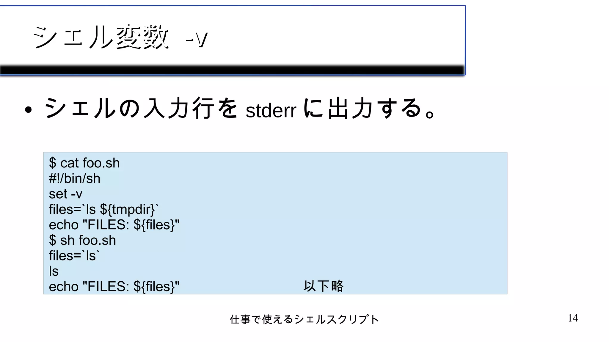 仕事で使えるシェルスクリプト 14
シェル変数シェル変数 -v-v
● シェルの入力行を stderr に出力する。
$ cat foo.sh
#!/bin/sh
set -v
files=`ls ${tmpdir}`
echo "FILES: ${files}"
$ sh foo.sh
files=`ls`
ls
echo "FILES: ${files}" 以下略
 