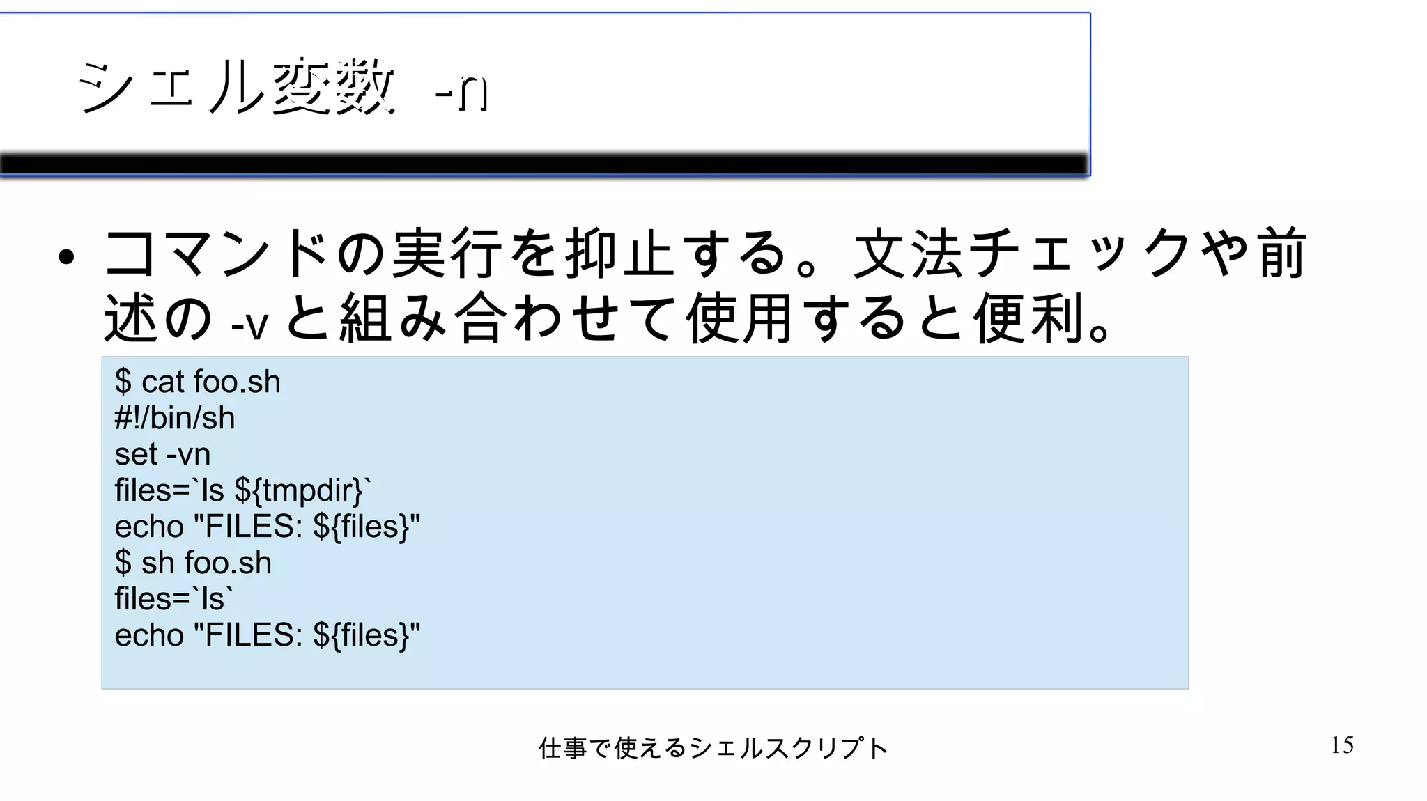 仕事で使えるシェルスクリプト 15
シェル変数シェル変数 -n-n
● コマンドの実行を抑止する。文法チェックや前
述の -v と組み合わせて使用すると便利。
$ cat foo.sh
#!/bin/sh
set -vn
files=`ls ${tmpdir}`
echo "FILES: ${files}"
$ sh foo.sh
files=`ls`
echo "FILES: ${files}"
 
