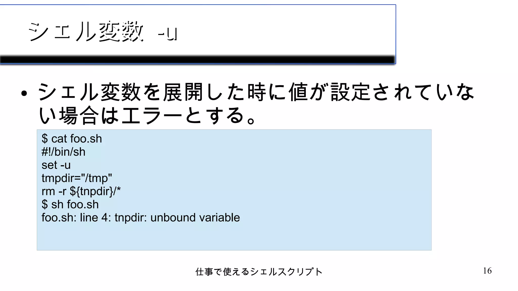 仕事で使えるシェルスクリプト 16
シェル変数シェル変数 -u-u
● シェル変数を展開した時に値が設定されていな
い場合はエラーとする。
$ cat foo.sh
#!/bin/sh
set -u
tmpdir="/tmp"
rm -r ${tnpdir}/*
$ sh foo.sh
foo.sh: line 4: tnpdir: unbound variable
 