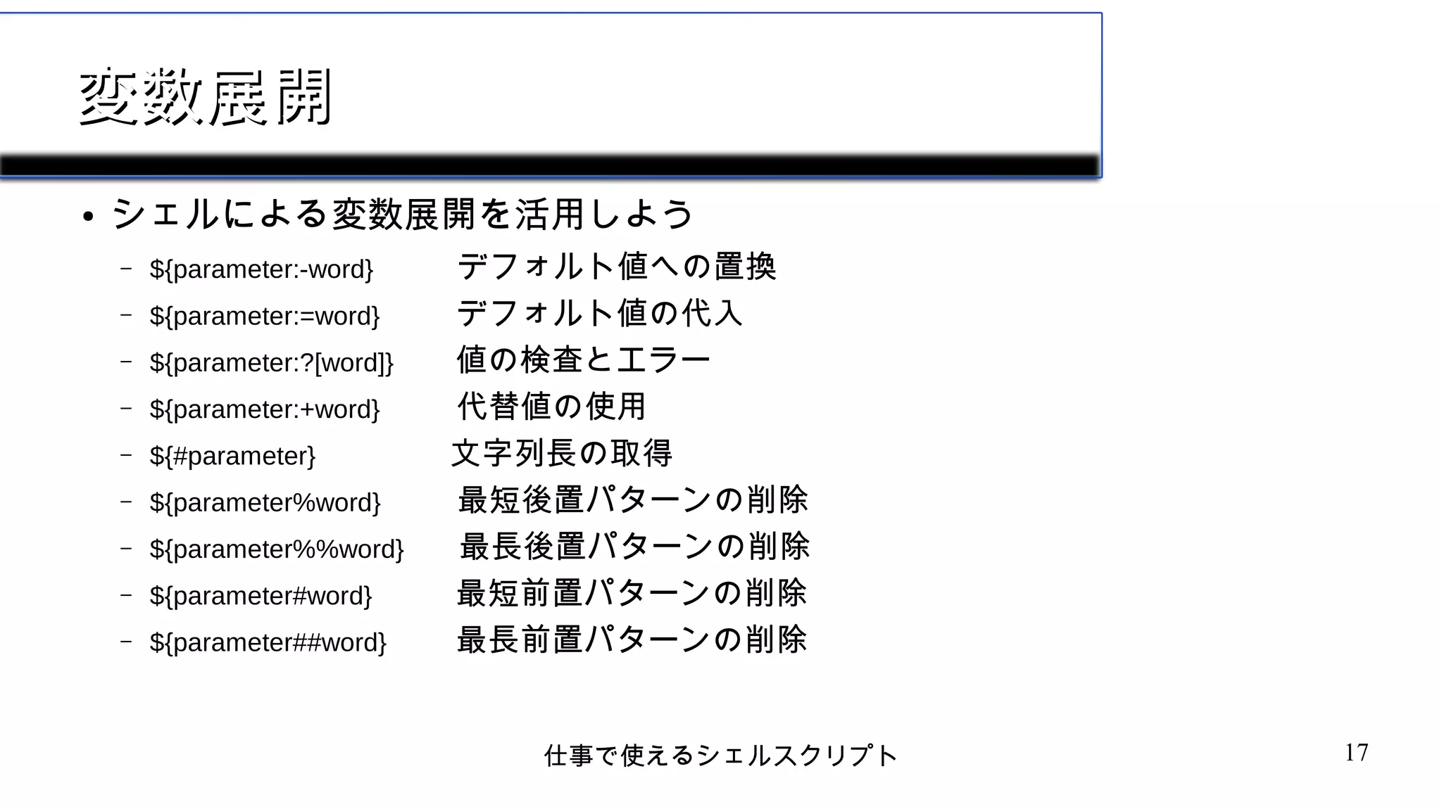 仕事で使えるシェルスクリプト 17
変数展開変数展開
● シェルによる変数展開を活用しよう
– ${parameter:-word} デフォルト値への置換
– ${parameter:=word} デフォルト値の代入
– ${parameter:?[word]} 値の検査とエラー
– ${parameter:+word} 代替値の使用
– ${#parameter} 文字列長の取得
– ${parameter%word} 最短後置パターンの削除
– ${parameter%%word} 最長後置パターンの削除
– ${parameter#word} 最短前置パターンの削除
– ${parameter##word} 最長前置パターンの削除
 
