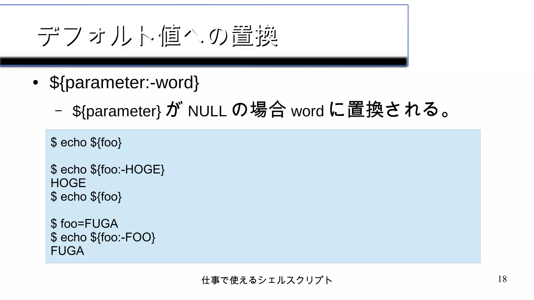 仕事で使えるシェルスクリプト 18
デフォルト値への置換デフォルト値への置換
● ${parameter:-word}
– ${parameter} が NULL の場合 word に置換される。
$ echo ${foo}
$ echo ${foo:-HOGE}
HOGE
$ echo ${foo}
$ foo=FUGA
$ echo ${foo:-FOO}
FUGA
 