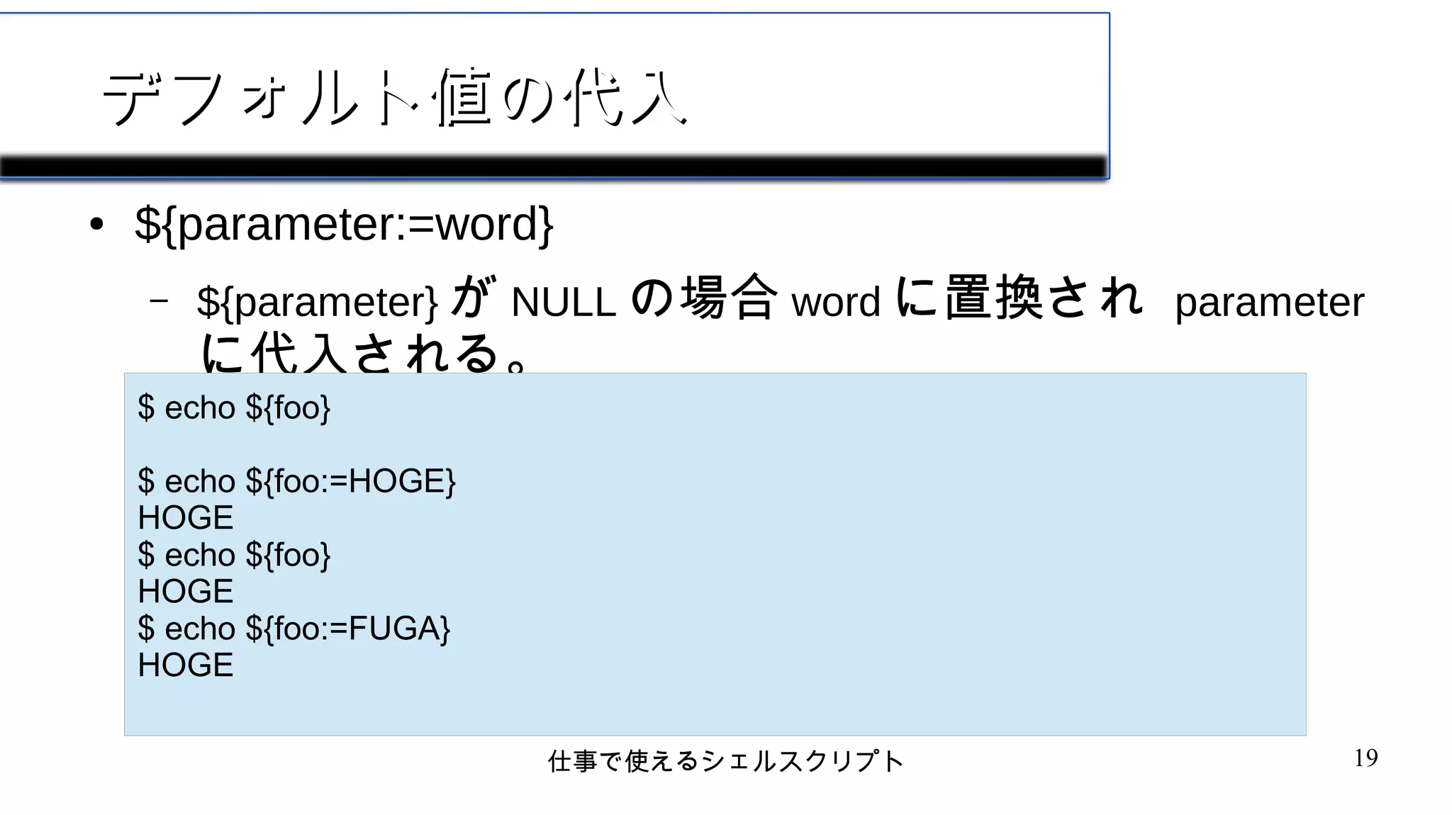 仕事で使えるシェルスクリプト 19
デフォルト値の代入デフォルト値の代入
● ${parameter:=word}
– ${parameter} が NULL の場合 word に置換され parameter
に代入される。
$ echo ${foo}
$ echo ${foo:=HOGE}
HOGE
$ echo ${foo}
HOGE
$ echo ${foo:=FUGA}
HOGE
 