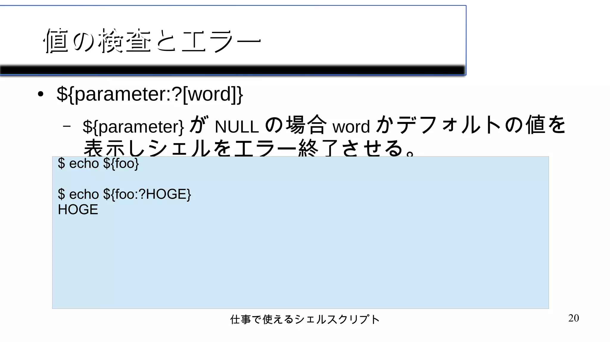 仕事で使えるシェルスクリプト 20
値の検査とエラー値の検査とエラー
● ${parameter:?[word]}
– ${parameter} が NULL の場合 word かデフォルトの値を
表示しシェルをエラー終了させる。
$ echo ${foo}
$ echo ${foo:?HOGE}
HOGE
 