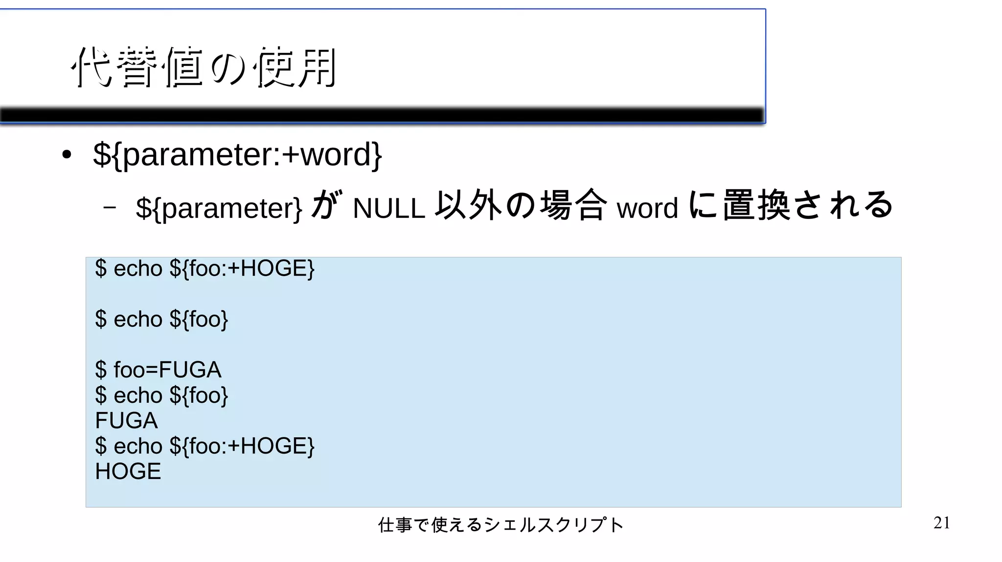 仕事で使えるシェルスクリプト 21
代替値の使用代替値の使用
● ${parameter:+word}
– ${parameter} が NULL 以外の場合 word に置換される
$ echo ${foo:+HOGE}
$ echo ${foo}
$ foo=FUGA
$ echo ${foo}
FUGA
$ echo ${foo:+HOGE}
HOGE
 