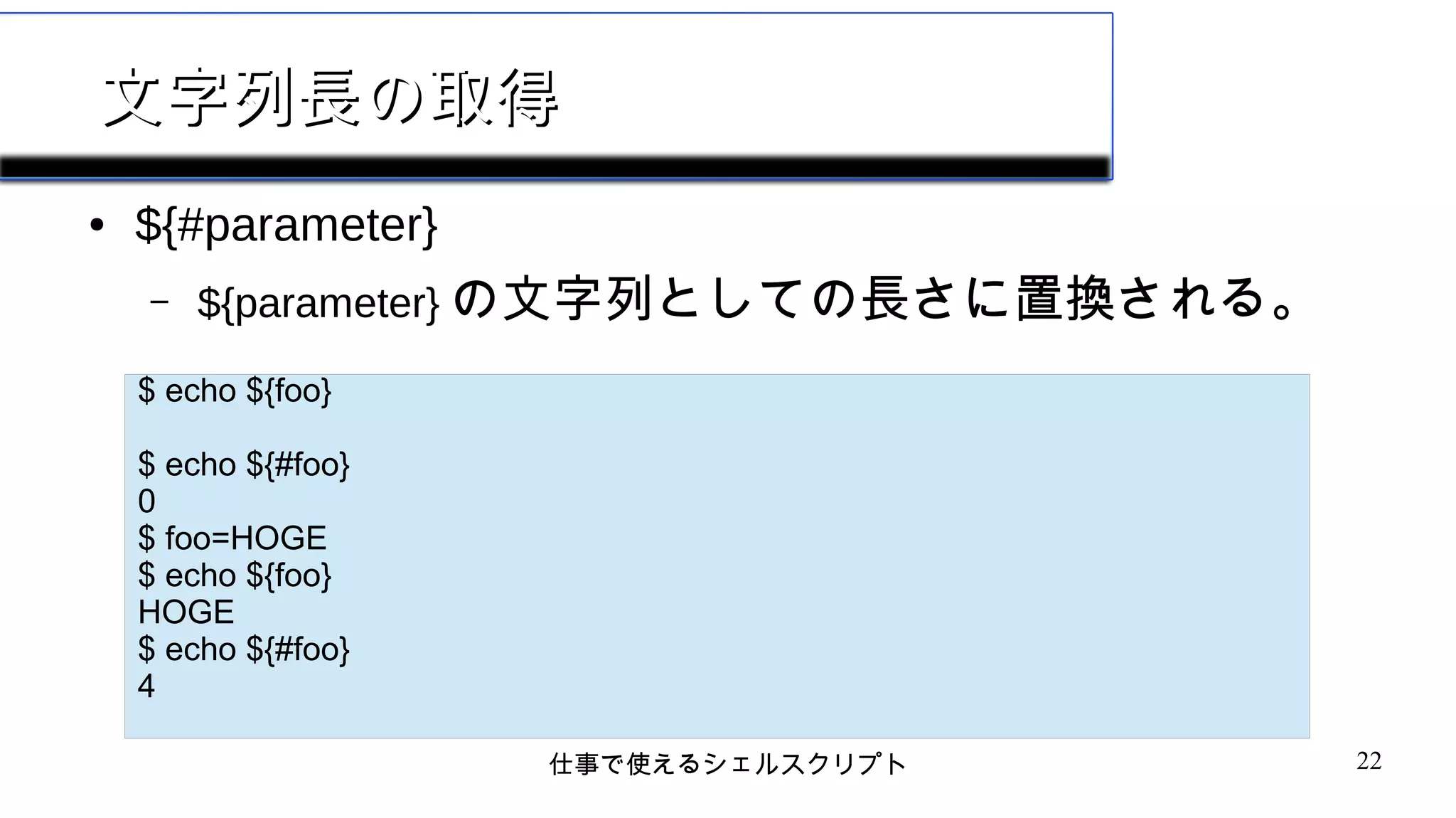 仕事で使えるシェルスクリプト 22
文字列長の取得文字列長の取得
● ${#parameter}
– ${parameter} の文字列としての長さに置換される。
$ echo ${foo}
$ echo ${#foo}
0
$ foo=HOGE
$ echo ${foo}
HOGE
$ echo ${#foo}
4
 