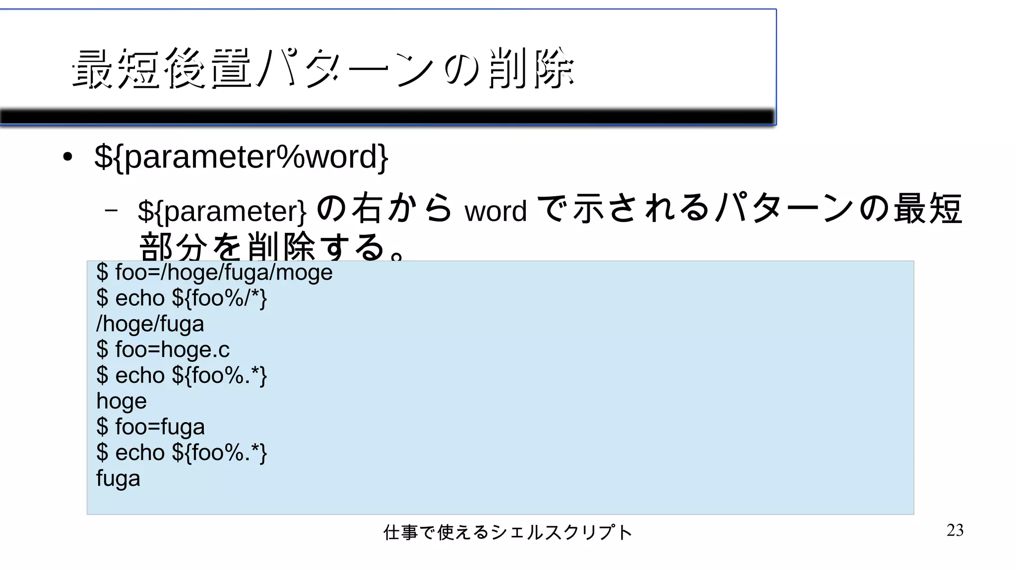 仕事で使えるシェルスクリプト 23
最短後置パターンの削除最短後置パターンの削除
● ${parameter%word}
– ${parameter} の右から word で示されるパターンの最短
部分を削除する。
$ echo ${foo}
$ echo ${#foo}
0
$ foo=HOGE
$ echo ${foo}
HOGE
$ echo ${#foo}
4
$ foo=/hoge/fuga/moge
$ echo ${foo%/*}
/hoge/fuga
$ foo=hoge.c
$ echo ${foo%.*}
hoge
$ foo=fuga
$ echo ${foo%.*}
fuga
 