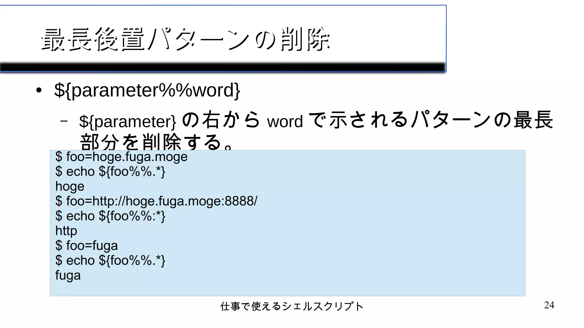 仕事で使えるシェルスクリプト 24
最長後置パターンの削除最長後置パターンの削除
● ${parameter%%word}
– ${parameter} の右から word で示されるパターンの最長
部分を削除する。
$ foo=hoge.fuga.moge
$ echo ${foo%%.*}
hoge
$ foo=http://hoge.fuga.moge:8888/
$ echo ${foo%%:*}
http
$ foo=fuga
$ echo ${foo%%.*}
fuga
 