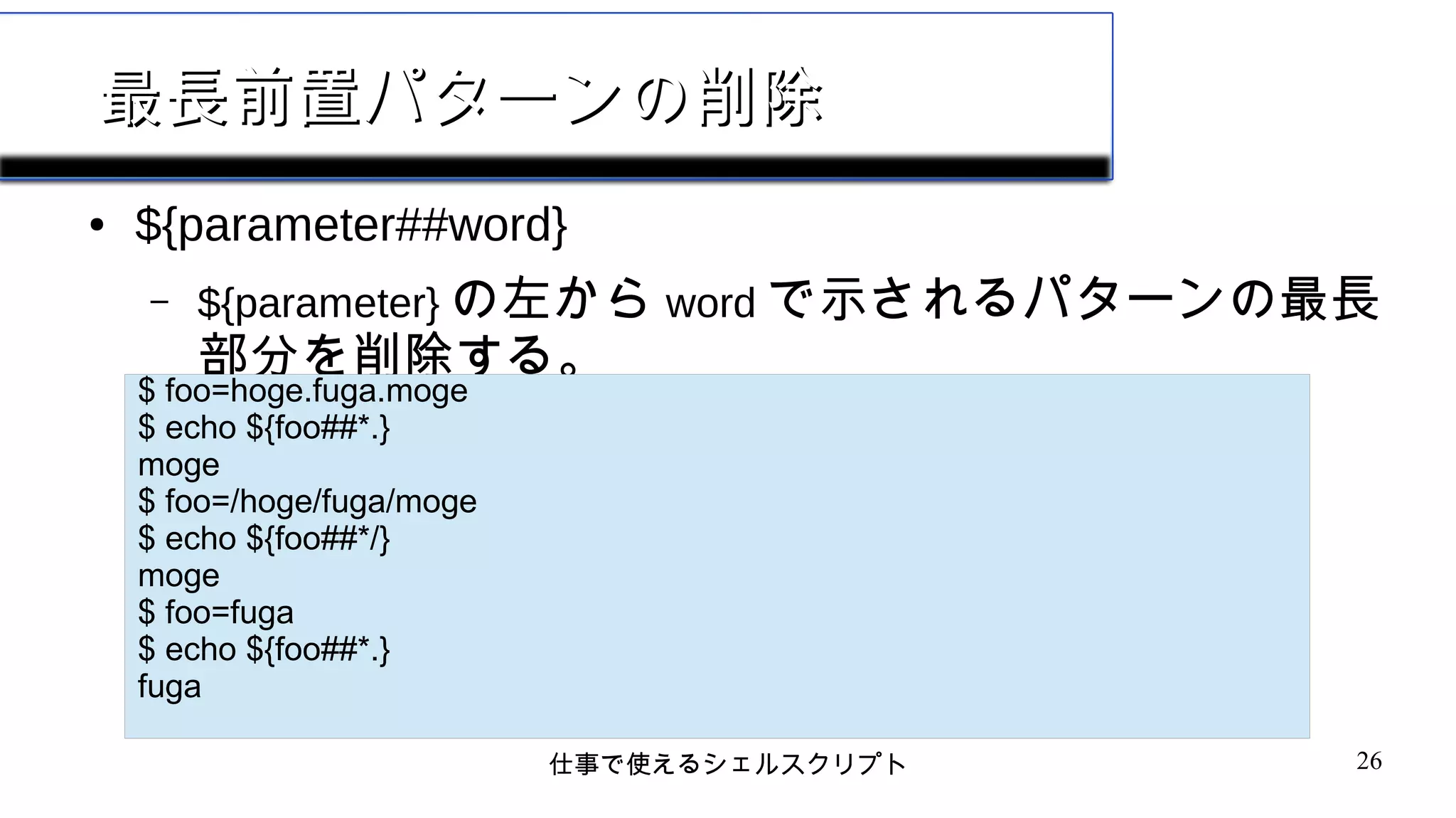 仕事で使えるシェルスクリプト 26
最長前置パターンの削除最長前置パターンの削除
● ${parameter##word}
– ${parameter} の左から word で示されるパターンの最長
部分を削除する。
$ foo=hoge.fuga.moge
$ echo ${foo##*.}
moge
$ foo=/hoge/fuga/moge
$ echo ${foo##*/}
moge
$ foo=fuga
$ echo ${foo##*.}
fuga
 
