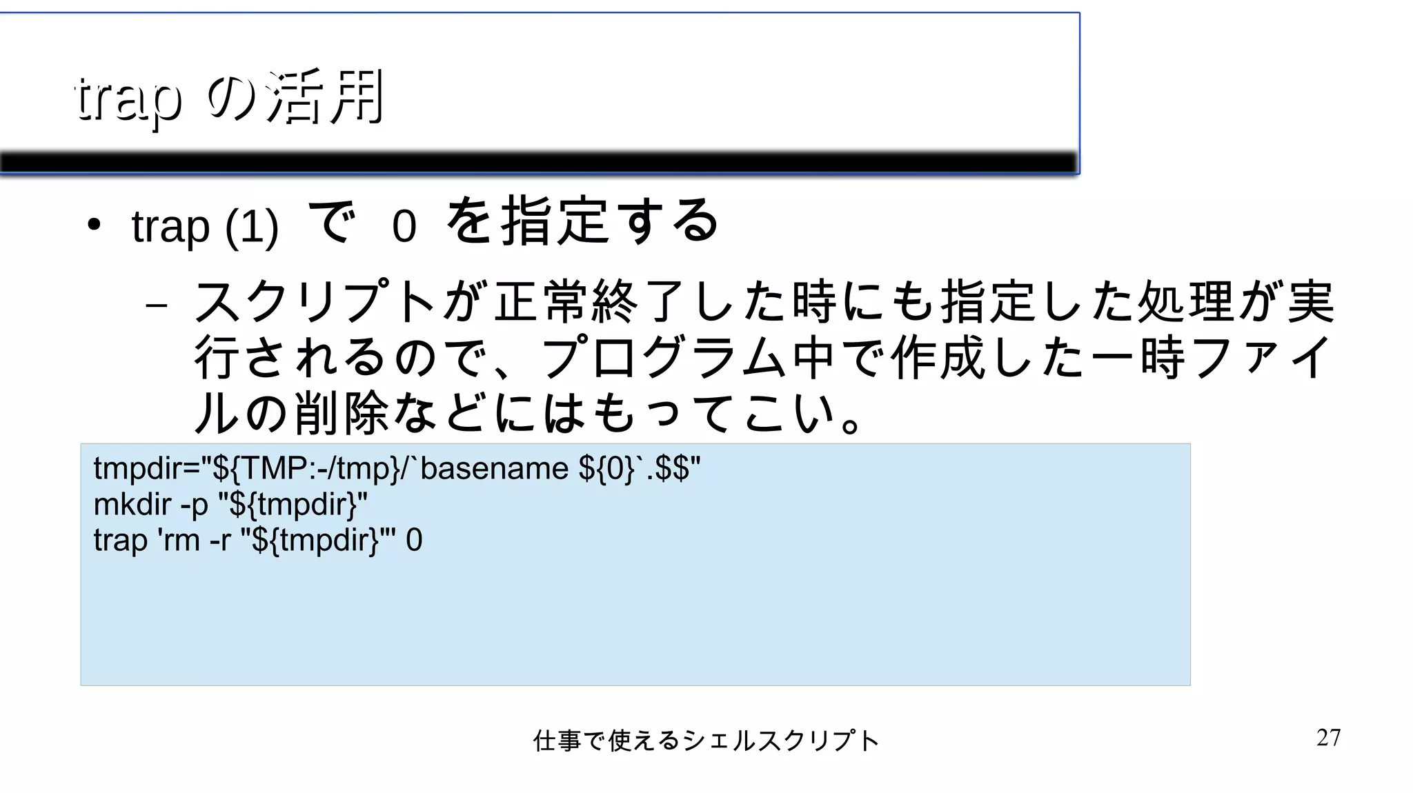 仕事で使えるシェルスクリプト 27
traptrap の活用の活用
●
trap (1) で 0 を指定する
– スクリプトが正常終了した時にも指定した処理が実
行されるので、プログラム中で作成した一時ファイ
ルの削除などにはもってこい。
tmpdir="${TMP:-/tmp}/`basename ${0}`.$$"
mkdir -p "${tmpdir}"
trap 'rm -r "${tmpdir}"' 0
 