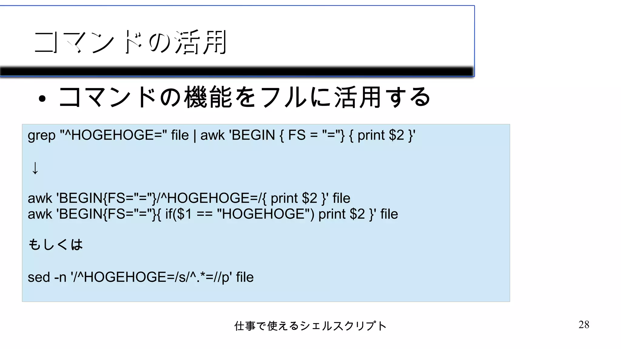 仕事で使えるシェルスクリプト 28
コマンドの活用コマンドの活用
● コマンドの機能をフルに活用する
grep "^HOGEHOGE=" file | awk 'BEGIN { FS = "="} { print $2 }'
↓
awk 'BEGIN{FS="="}/^HOGEHOGE=/{ print $2 }' file
awk 'BEGIN{FS="="}{ if($1 == "HOGEHOGE") print $2 }' file
もしくは
sed -n '/^HOGEHOGE=/s/^.*=//p' file
 