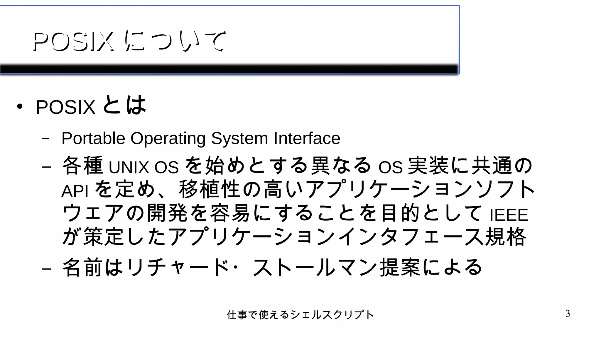 仕事で使えるシェルスクリプト 3
POSIXPOSIX についてについて
●
POSIX とは
– Portable Operating System Interface
– 各種 UNIX OS を始めとする異なる OS 実装に共通の
API を定め、移植性の高いアプリケーションソフト
ウェアの開発を容易にすることを目的として IEEE
が策定したアプリケーションインタフェース規格
– 名前はリチャード・ストールマン提案による
 