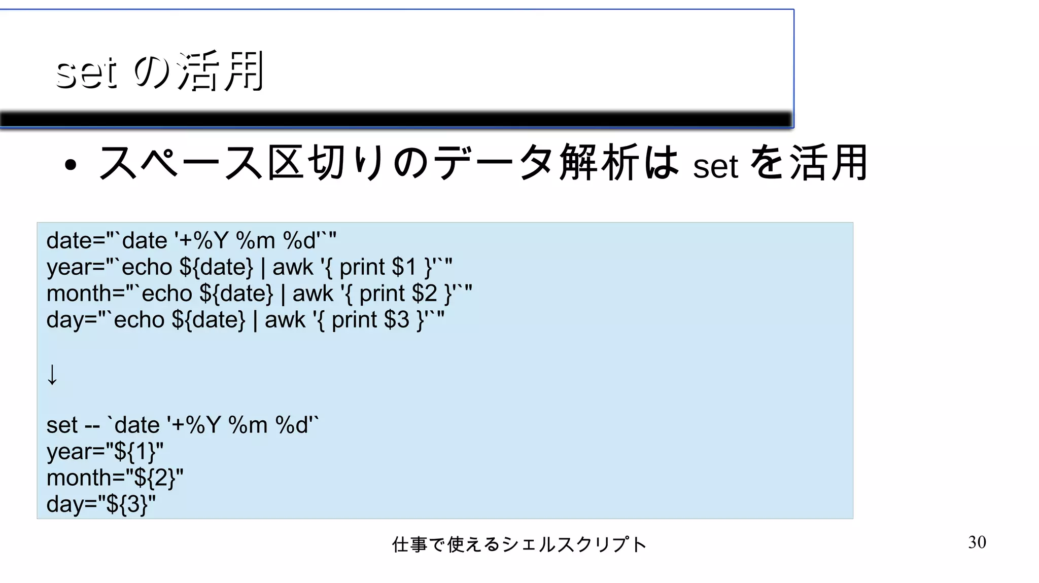 仕事で使えるシェルスクリプト 30
setset の活用の活用
● スペース区切りのデータ解析は set を活用
date="`date '+%Y %m %d'`"
year="`echo ${date} | awk '{ print $1 }'`"
month="`echo ${date} | awk '{ print $2 }'`"
day="`echo ${date} | awk '{ print $3 }'`"
↓
set -- `date '+%Y %m %d'`
year="${1}"
month="${2}"
day="${3}"
 