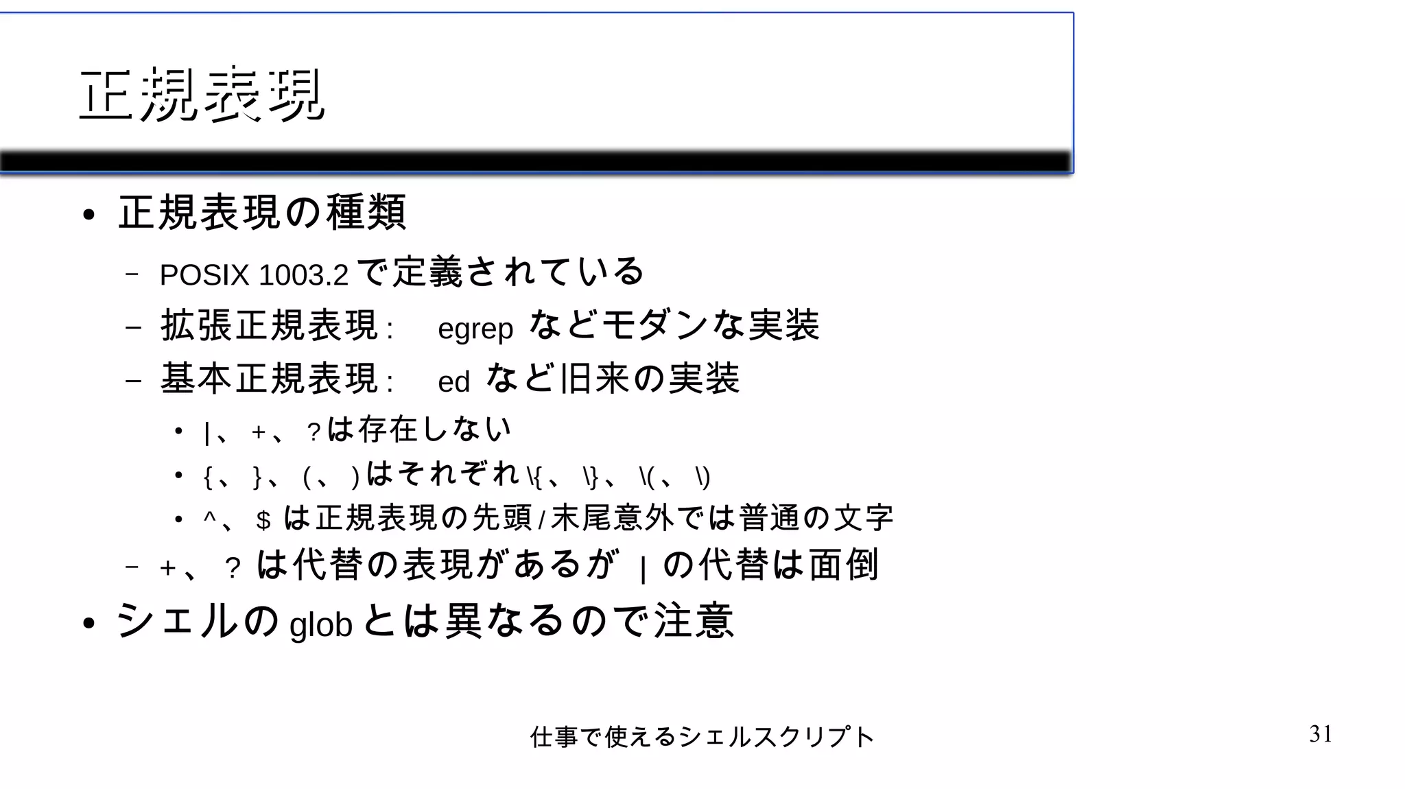仕事で使えるシェルスクリプト 31
正規表現正規表現
● 正規表現の種類
– POSIX 1003.2 で定義されている
– 拡張正規表現 : egrep などモダンな実装
– 基本正規表現 : ed など旧来の実装
●
| 、 + 、 ? は存在しない
●
{ 、 } 、 ( 、 ) はそれぞれ { 、 } 、 ( 、 )
●
^ 、 $ は正規表現の先頭 / 末尾意外では普通の文字
– + 、 ? は代替の表現があるが | の代替は面倒
● シェルの glob とは異なるので注意
 
