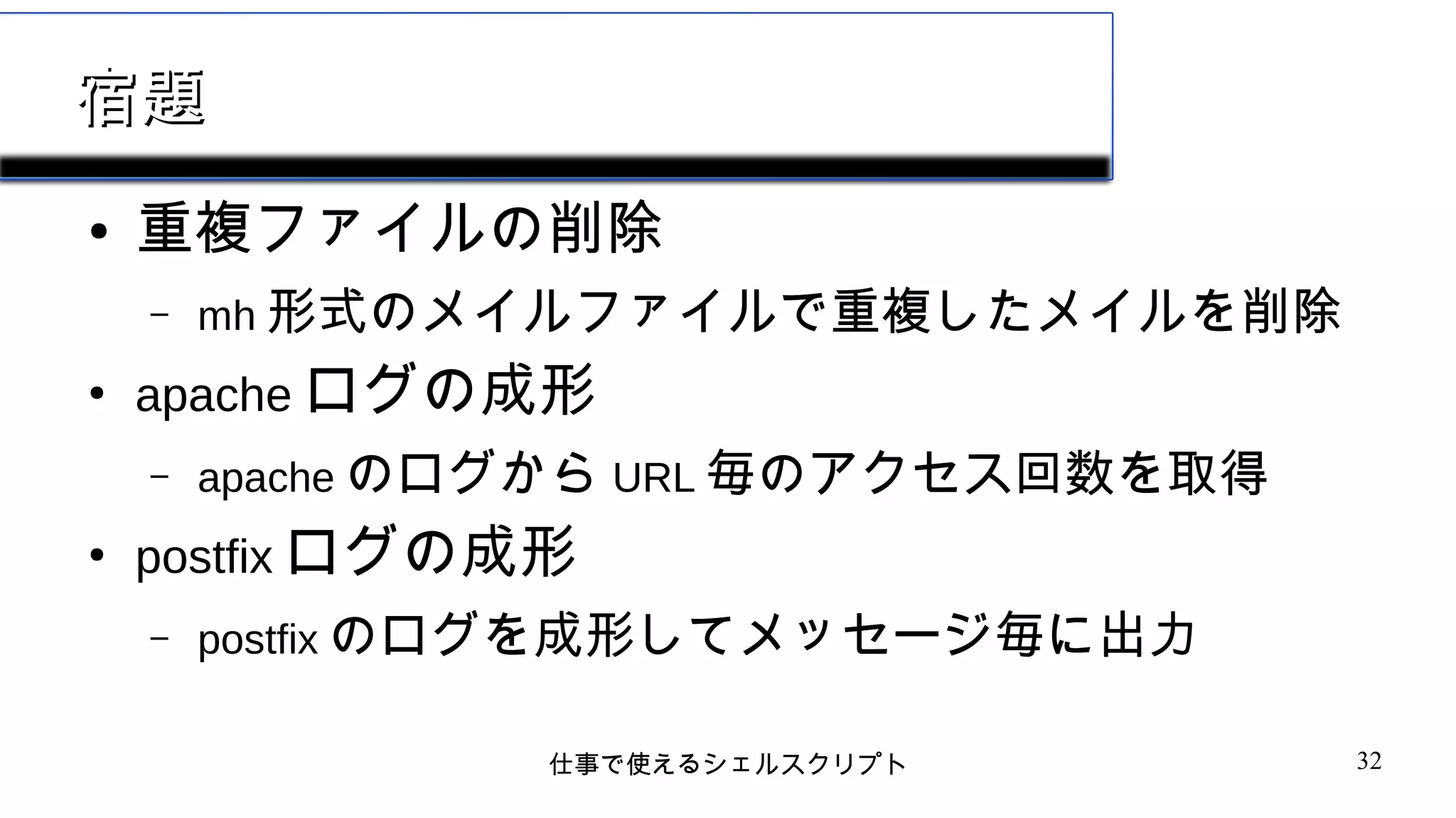 仕事で使えるシェルスクリプト 32
宿題宿題
● 重複ファイルの削除
– mh 形式のメイルファイルで重複したメイルを削除
●
apache ログの成形
– apache のログから URL 毎のアクセス回数を取得
●
postfix ログの成形
– postfix のログを成形してメッセージ毎に出力
 