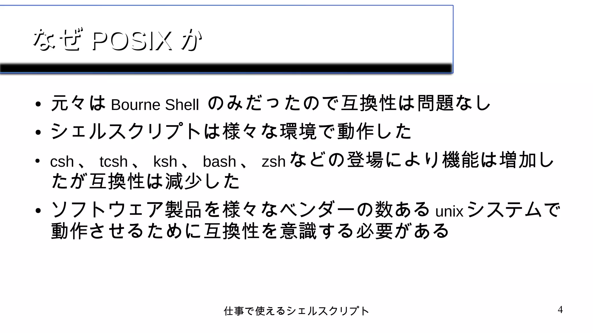 仕事で使えるシェルスクリプト 4
なぜなぜ POSIXPOSIX かか
● 元々は Bourne Shell のみだったので互換性は問題なし
● シェルスクリプトは様々な環境で動作した
●
csh 、 tcsh 、 ksh 、 bash 、 zsh などの登場により機能は増加し
たが互換性は減少した
● ソフトウェア製品を様々なベンダーの数ある unix システムで
動作させるために互換性を意識する必要がある
 