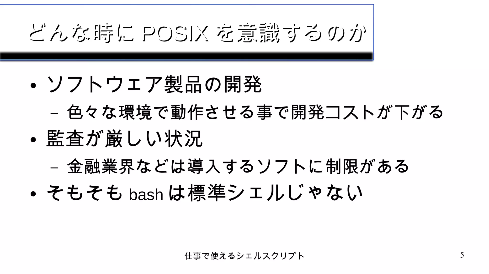仕事で使えるシェルスクリプト 5
どんな時にどんな時に POSIXPOSIX を意識するのかを意識するのか
● ソフトウェア製品の開発
– 色々な環境で動作させる事で開発コストが下がる
● 監査が厳しい状況
– 金融業界などは導入するソフトに制限がある
● そもそも bash は標準シェルじゃない
 