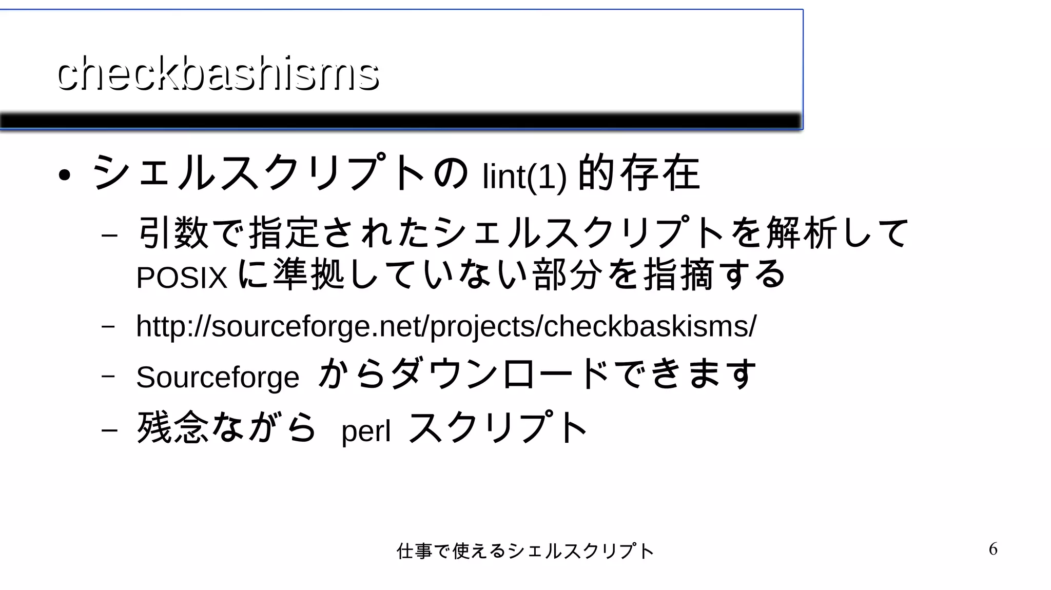 仕事で使えるシェルスクリプト 6
checkbashismscheckbashisms
● シェルスクリプトの lint(1) 的存在
– 引数で指定されたシェルスクリプトを解析して
POSIX に準拠していない部分を指摘する
– http://sourceforge.net/projects/checkbaskisms/
– Sourceforge からダウンロードできます
– 残念ながら perl スクリプト
 