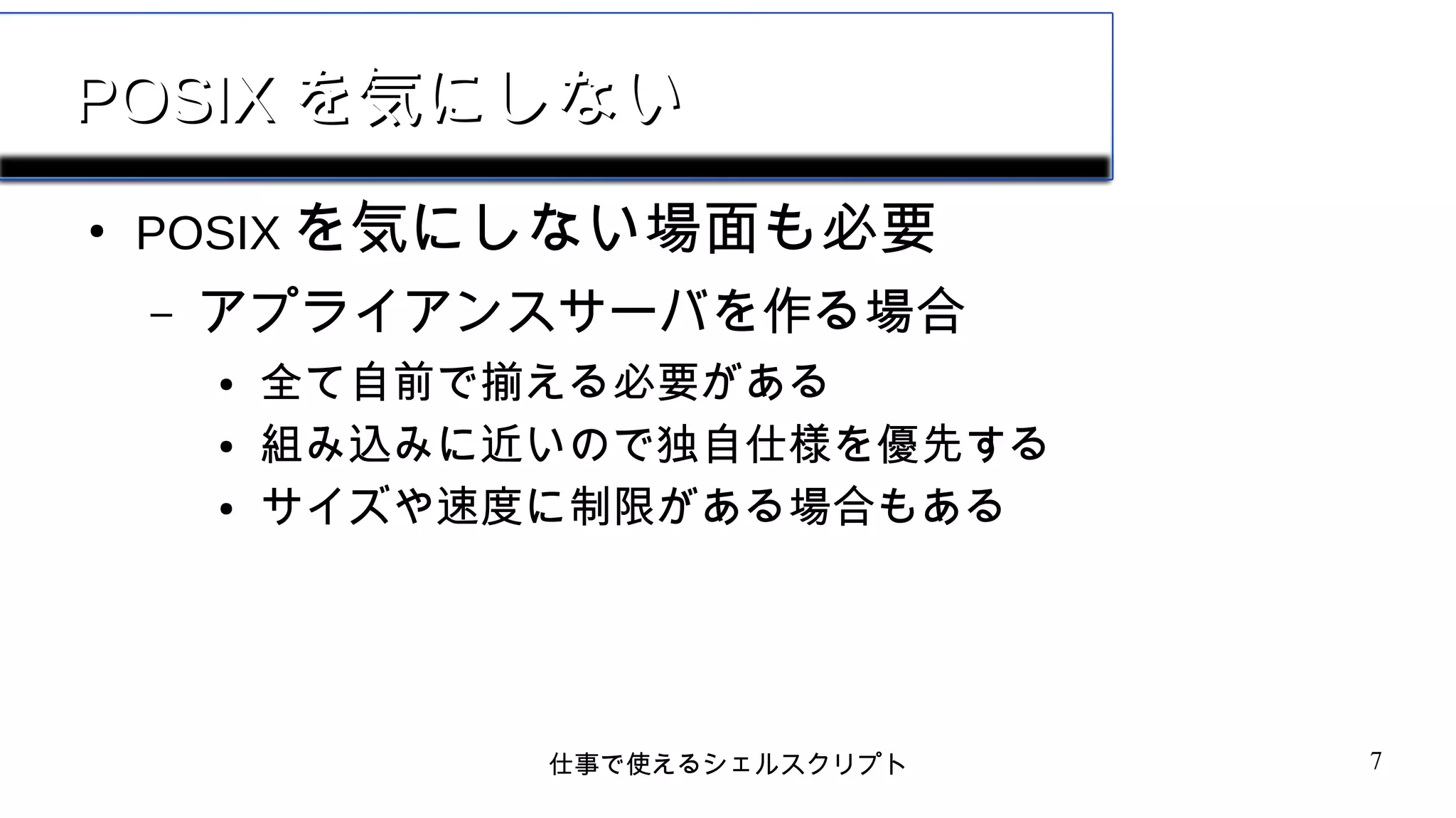 仕事で使えるシェルスクリプト 7
POSIXPOSIX を気にしないを気にしない
●
POSIX を気にしない場面も必要
– アプライアンスサーバを作る場合
● 全て自前で揃える必要がある
● 組み込みに近いので独自仕様を優先する
● サイズや速度に制限がある場合もある
 