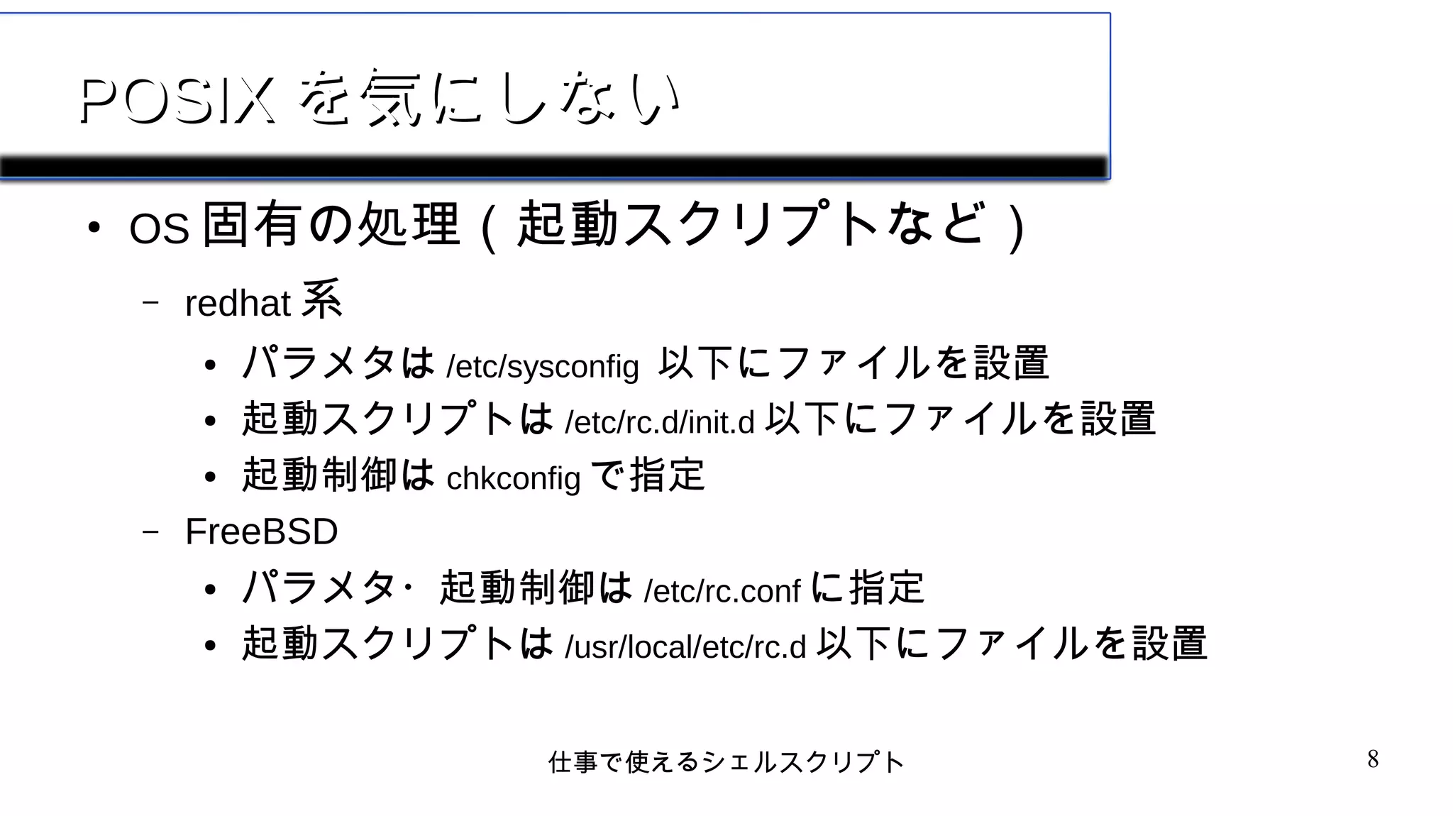 仕事で使えるシェルスクリプト 8
POSIXPOSIX を気にしないを気にしない
●
OS 固有の処理（起動スクリプトなど）
– redhat 系
● パラメタは /etc/sysconfig 以下にファイルを設置
● 起動スクリプトは /etc/rc.d/init.d 以下にファイルを設置
● 起動制御は chkconfig で指定
– FreeBSD
● パラメタ・起動制御は /etc/rc.conf に指定
● 起動スクリプトは /usr/local/etc/rc.d 以下にファイルを設置
 