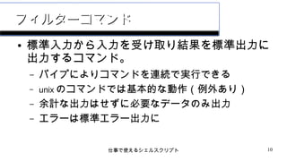 仕事で使えるシェルスクリプト 10
フィルターコマンドフィルターコマンド
● 標準入力から入力を受け取り結果を標準出力に
出力するコマンド。
– パイプによりコマンドを連続で実行できる
– unix のコマンドでは基本的な動作（例外あり）
– 余計な出力はせずに必要なデータのみ出力
– エラーは標準エラー出力に
 