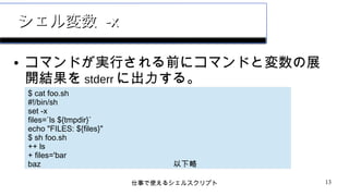 仕事で使えるシェルスクリプト 13
シェル変数シェル変数 -x-x
● コマンドが実行される前にコマンドと変数の展
開結果を stderr に出力する。
$ cat foo.sh
#!/bin/sh
set -x
files=`ls ${tmpdir}`
echo "FILES: ${files}"
$ sh foo.sh
++ ls
+ files='bar
baz 以下略
 