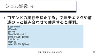 仕事で使えるシェルスクリプト 15
シェル変数シェル変数 -n-n
● コマンドの実行を抑止する。文法チェックや前
述の -v と組み合わせて使用すると便利。
$ cat foo.sh
#!/bin/sh
set -vn
files=`ls ${tmpdir}`
echo "FILES: ${files}"
$ sh foo.sh
files=`ls`
echo "FILES: ${files}"
 