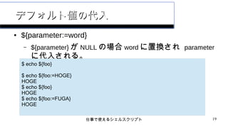 仕事で使えるシェルスクリプト 19
デフォルト値の代入デフォルト値の代入
● ${parameter:=word}
– ${parameter} が NULL の場合 word に置換され parameter
に代入される。
$ echo ${foo}
$ echo ${foo:=HOGE}
HOGE
$ echo ${foo}
HOGE
$ echo ${foo:=FUGA}
HOGE
 