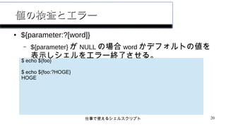 仕事で使えるシェルスクリプト 20
値の検査とエラー値の検査とエラー
● ${parameter:?[word]}
– ${parameter} が NULL の場合 word かデフォルトの値を
表示しシェルをエラー終了させる。
$ echo ${foo}
$ echo ${foo:?HOGE}
HOGE
 
