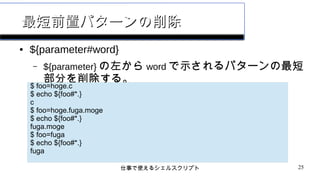 仕事で使えるシェルスクリプト 25
最短前置パターンの削除最短前置パターンの削除
● ${parameter#word}
– ${parameter} の左から word で示されるパターンの最短
部分を削除する。
$ foo=hoge.c
$ echo ${foo#*.}
c
$ foo=hoge.fuga.moge
$ echo ${foo#*.}
fuga.moge
$ foo=fuga
$ echo ${foo#*.}
fuga
 