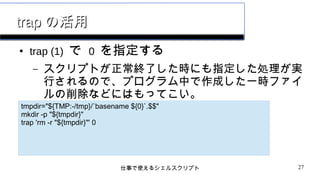 仕事で使えるシェルスクリプト 27
traptrap の活用の活用
●
trap (1) で 0 を指定する
– スクリプトが正常終了した時にも指定した処理が実
行されるので、プログラム中で作成した一時ファイ
ルの削除などにはもってこい。
tmpdir="${TMP:-/tmp}/`basename ${0}`.$$"
mkdir -p "${tmpdir}"
trap 'rm -r "${tmpdir}"' 0
 