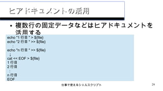 仕事で使えるシェルスクリプト 29
ヒアドキュメントの活用ヒアドキュメントの活用
● 複数行の固定データなどはヒアドキュメントを
活用する
echo "1 行目 " > ${file}
echo "2 行目 " >> ${file}
:
echo "n 行目 " >> ${file}
↓
cat << EOF > ${file}
1 行目
2 行目
:
n 行目
EOF
 