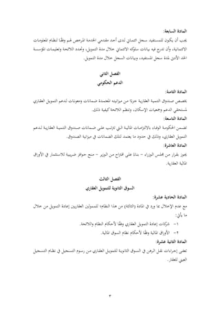 3
:‫السابعة‬ ‫المادة‬
‫دب‬‫د‬‫أل‬‫أل‬ ‫د‬‫د‬ ‫ألاخا‬ ‫دا‬‫د‬‫ق‬ ‫داأل‬‫د‬‫ح‬‫دايألأ‬‫د‬‫ظ‬‫دفلأل‬‫د‬‫م‬‫ألائت‬ ‫دج‬‫د‬‫س‬‫ياأل‬ ‫دت‬‫د‬‫س‬‫دونألظلم‬‫د‬‫ك‬‫أنألي‬‫درخص‬‫د‬‫مل‬‫ا‬‫أل‬‫دم‬‫د‬‫هل‬‫أل‬‫دفلأل‬‫د‬ ‫دفمألاملعلو‬‫د‬ ‫دفألظن‬‫د‬ً‫ق‬‫وف‬
، ‫االئتمفني‬‫أل‬‫اوأل‬‫وألفيوألليفنفلألسلو‬‫أنألتا‬‫و‬‫االئتمفل‬‫أل‬‫اةألاظتموي‬ ‫خاللأل‬،‫أل‬‫أل‬ ‫د‬‫س‬‫دفلألاملؤس‬‫م‬‫ألوتعلي‬ ‫د‬‫ح‬‫ألاظالئ‬ ‫دا‬‫حت‬‫و‬
‫أل‬ ‫ىنألملاةألسج‬ ‫احلاألاا‬‫يا‬ ‫املست‬،‫أل‬. ‫اةألاظتموي‬ ‫ألخاللأل‬ ‫وليفنفلألاظسج‬‫أل‬
‫الفصل‬‫الثاني‬
‫الدعم‬‫ومي‬ ‫الح‬
‫المادة‬:‫الثامنة‬
‫دص‬‫د‬‫ص‬‫ب‬‫أل‬‫أل‬ً‫دزء‬‫د‬‫ج‬‫أل‬ ‫د‬‫د‬‫ي‬ ‫ألاظعقف‬ ‫د‬‫د‬‫ي‬‫دناوقألاظتنم‬‫د‬‫ص‬‫داةأل‬‫د‬‫م‬‫دوألاملعت‬‫د‬‫ت‬‫اني‬‫ز‬‫ي‬ ‫دنأل‬‫د‬ ‫األ‬‫دمفنفل‬‫د‬‫ض‬‫أل‬‫يأل‬ ‫دف‬‫د‬‫ق‬‫ألاظع‬ ‫د‬‫د‬‫ي‬‫داعمألاظتمو‬‫د‬‫ظ‬‫دفلأل‬‫د‬‫ن‬‫عو‬ ‫و‬
‫ألاظاعمألومجعيفلألاإلسكفن‬ ‫ملستحق‬،‫أل‬‫مأل‬ ‫وتن‬‫اظالئح‬‫أل‬‫أل‬.‫ألذظك‬ ‫ي‬ ‫اي‬‫أل‬
‫المادة‬:‫التاسعة‬
‫دمن‬‫د‬‫د‬‫ض‬‫ت‬‫أل‬‫دىأل‬‫د‬‫د‬‫ل‬‫دبألع‬‫د‬‫د‬‫د‬‫ت‬‫رت‬‫ديتألت‬‫د‬‫د‬‫ظ‬‫ألا‬ ‫د‬‫د‬‫د‬‫ي‬‫دفلألاملفظ‬‫د‬‫د‬‫د‬ ‫ا‬‫ز‬‫دفءأللفالظت‬‫د‬‫د‬‫ف‬‫ألاظو‬ ‫د‬‫د‬‫د‬ ‫احلكو‬‫دمفنفل‬‫د‬‫د‬‫ض‬‫أل‬‫داعمأل‬‫د‬‫د‬‫د‬‫ظ‬‫أل‬ ‫د‬‫د‬‫د‬‫ي‬ ‫ألاظعقف‬ ‫د‬‫د‬‫د‬‫ي‬‫دناوقألاظتنم‬‫د‬‫د‬‫د‬‫ص‬
‫فأليعتماألظتلكأل‬ ‫أل‬ ‫ي،ألوذظكأليفألحاو‬ ‫ألاظعقف‬ ‫اظتموي‬‫اظضمفنفل‬‫أل‬‫اني‬‫ز‬‫ي‬ ‫يفأل‬‫أل‬.‫اظصناوق‬‫أل‬
‫المادة‬:‫العاشرة‬
‫دوز‬‫د‬‫أل‬‫اءأل‬‫دوز‬‫د‬‫ظ‬‫دسألا‬‫د‬‫ل‬‫دنألجم‬‫د‬ ‫أل‬ ‫ا‬‫ر‬‫د‬‫د‬‫ق‬‫ل‬-‫أل‬‫يرأل‬‫ز‬‫دو‬‫د‬‫ظ‬‫دنألا‬‫د‬ ‫أل‬ ‫ا‬‫رت‬‫د‬‫د‬‫ق‬‫دىألا‬‫د‬‫ل‬‫ألع‬ً‫دفء‬‫د‬‫ن‬‫ل‬-‫أل‬‫دن‬‫د‬‫أل‬‫افز‬‫و‬‫د‬‫د‬‫ح‬‫أل‬‫يبي‬‫ر‬‫د‬‫د‬‫ض‬‫أل‬‫دتن‬‫د‬‫س‬‫ظال‬‫اقأل‬‫أليفألااو‬ ‫مف‬
. ‫ي‬ ‫ألاظعقف‬ ‫املفظي‬‫أل‬
‫الفصل‬‫الثالث‬
‫السوق‬‫للتمويل‬ ‫الثانوية‬‫العقاري‬
‫المادة‬:‫عشرة‬ ‫الحادية‬
‫ع‬‫أل‬‫ةأل‬ ‫أليفألاملف‬ ‫عامألاإلخاللألمبفألو‬(‫اظنفظن‬)‫أل‬‫فماأل‬ ‫نألىااألاظن‬‫ظني‬‫و‬‫ظلمم‬‫أل‬‫نألخاللأل‬ ‫أل‬ ‫ةألاظتموي‬ ‫ينيألإعف‬ ‫اظعقف‬
:‫فأليأيت‬‫أل‬
1-‫افلأل‬‫شر‬‫ة‬ ‫إعف‬‫أل‬‫أل‬ً‫ق‬‫يألوف‬ ‫ألاظعقف‬ ‫اظتموي‬‫فمأل‬ ‫فألاحكفمألاظن‬. ‫اظالئح‬‫و‬‫أل‬
2-‫اقأل‬‫ااو‬‫املفظي‬‫أل‬‫أل‬ً‫ق‬‫وف‬. ‫فمألاظسوقألاملفظي‬ ‫فألاحكفمألن‬‫أل‬
‫المادة‬:‫عشرة‬ ‫الثانية‬
‫دى‬‫د‬ ‫تع‬‫أل‬‫يأل‬ ‫دف‬‫د‬‫ق‬‫ألاظع‬ ‫د‬‫د‬‫د‬‫ي‬‫ألظلتمو‬ ‫د‬‫د‬‫ي‬‫دوقألاظنفنو‬‫د‬‫د‬‫س‬‫درىنأليفألاظ‬‫د‬‫د‬‫ظ‬‫ألا‬ ‫د‬‫د‬‫ق‬‫اءالألن‬‫ر‬‫د‬‫د‬‫د‬‫ج‬‫إ‬‫دن‬‫د‬‫د‬‫أل‬‫أل‬ ‫دجي‬‫د‬‫د‬‫س‬‫دفمألاظت‬‫د‬‫د‬ ‫أليفألن‬ ‫دجي‬‫د‬‫س‬‫دومألاظت‬‫د‬‫د‬‫س‬
. ‫اظعيينألظلعقف‬‫أل‬
 