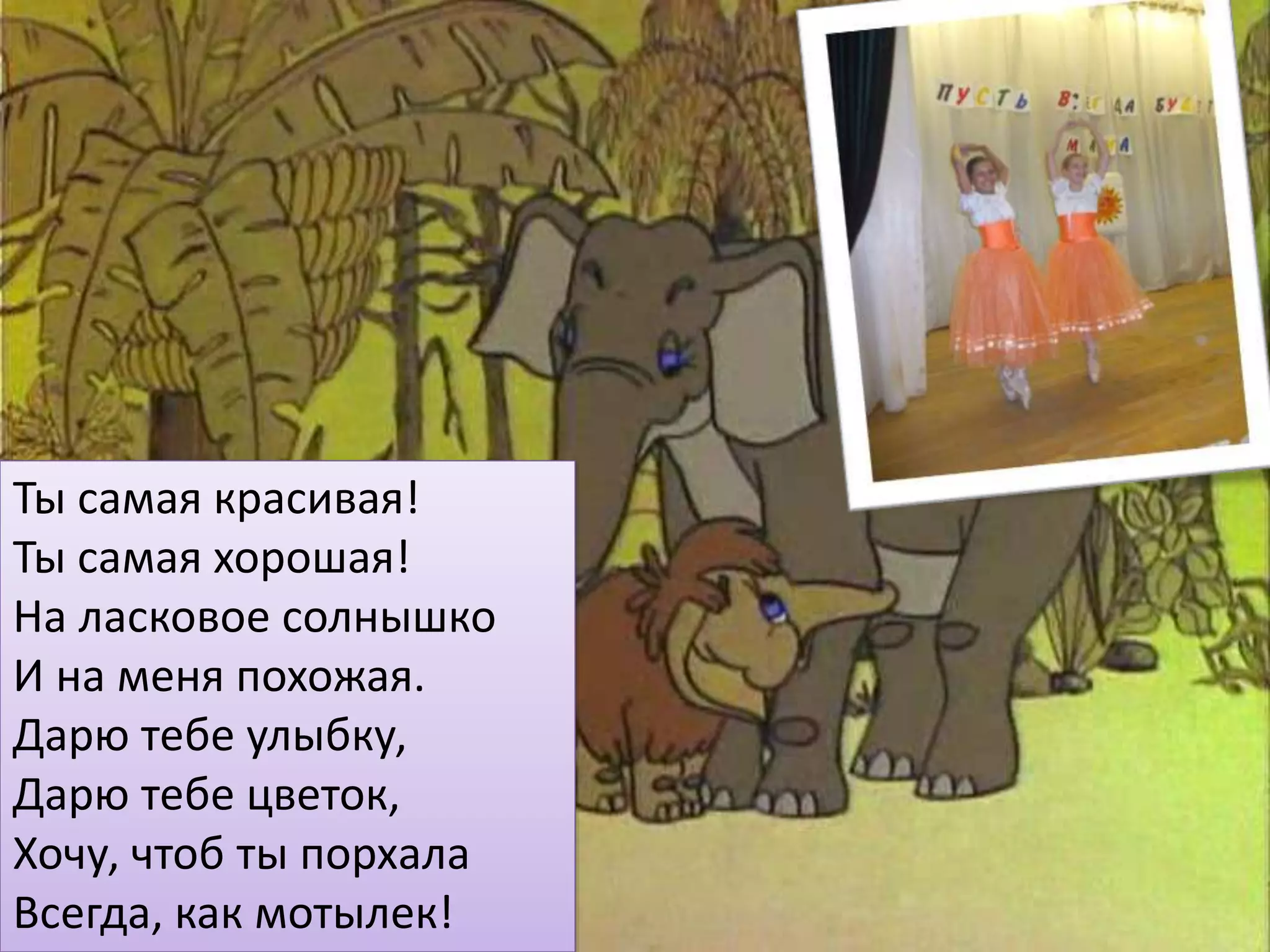 Ты самая красивая!
Ты самая хорошая!
На ласковое солнышко
И на меня похожая.
Дарю тебе улыбку,
Дарю тебе цветок,
Хочу, чтоб ты порхала
Всегда, как мотылек!
 