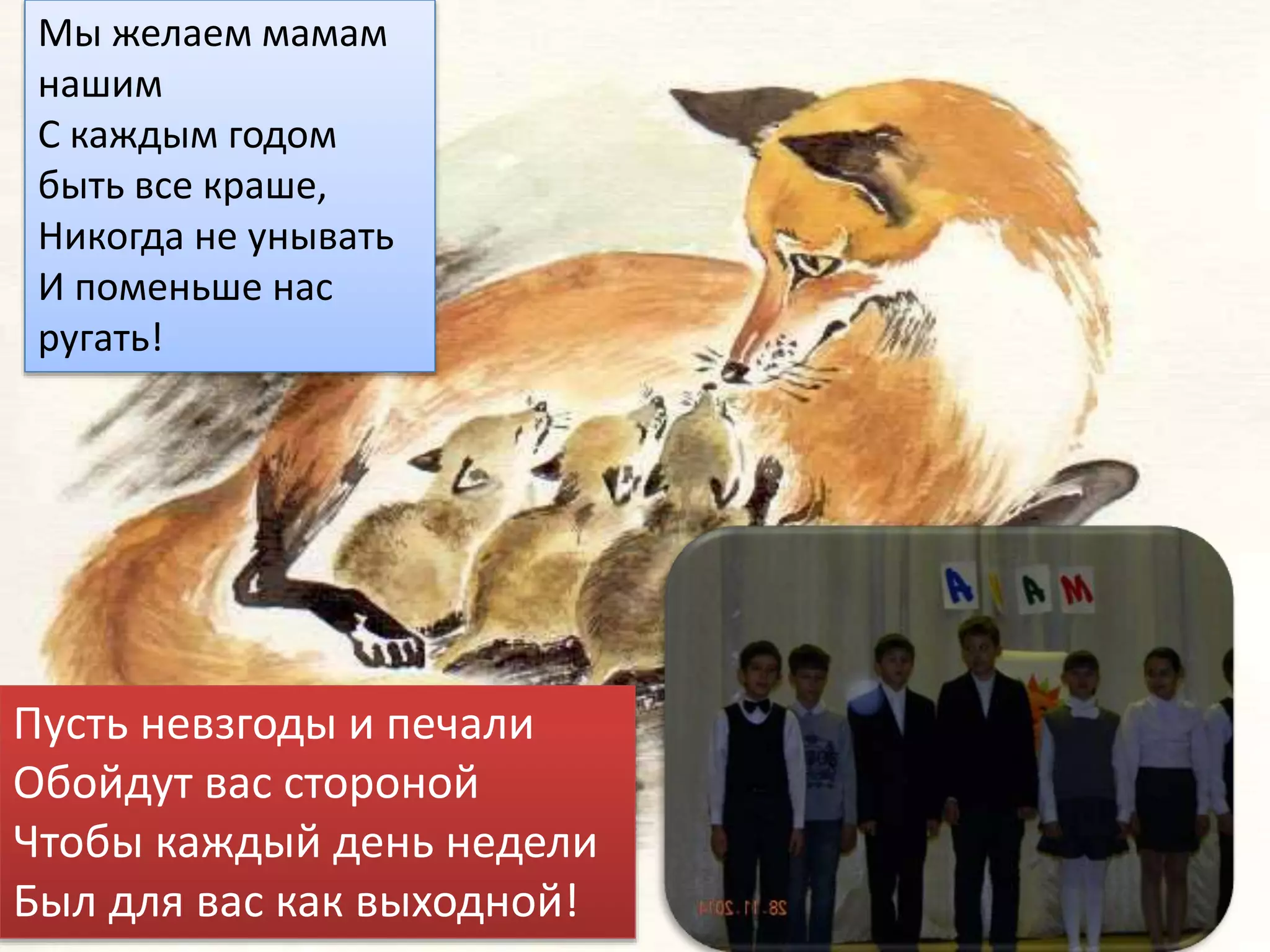 Мы желаем мамам
нашим
С каждым годом
быть все краше,
Никогда не унывать
И поменьше нас
ругать!
Пусть невзгоды и печали
Обойдут вас стороной
Чтобы каждый день недели
Был для вас как выходной!
 