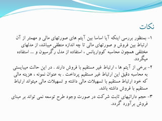 ‫نکات‬
1-‫مهمت‬ ‫و‬ ‫مالی‬ ‫صورتهای‬ ‫های‬ ‫آیتم‬ ‫بین‬ ‫اساسا‬ ‫آیا‬ ‫اینکه‬ ‫بررسی‬ ‫بمنظور‬‫آن‬ ‫از‬ ‫ر‬
‫مدل‬ ‫از‬ ،‫میباشد‬ ‫منطقی‬ ‫اندازه‬ ‫چه‬ ‫تا‬ ‫مالی‬ ‫صورتهای‬ ‫و‬ ‫فروش‬ ‫بین‬ ‫ارتباط‬‫های‬
‫و‬ ‫رگرسیون‬ ‫مدل‬ ‫از‬ ‫استفاده‬ ، ‫کوواریانس‬ ‫محاسبه‬ ‫همچون‬ ‫مختلفی‬...‫اس‬‫تفاده‬
‫میگردد‬.
2-‫دارند‬ ‫فروش‬ ‫با‬ ‫مستقیم‬ ‫غیر‬ ‫ارتباط‬ ، ‫ها‬ ‫آیتم‬ ‫از‬ ‫برخی‬.‫م‬ ‫حالت‬ ‫این‬ ‫در‬‫یبایستی‬
‫پرداخت‬ ‫مستقیم‬ ‫غیر‬ ‫ارتباط‬ ‫این‬ ‫دقیق‬ ‫محاسبه‬ ‫به‬.‫ه‬ ، ‫نمونه‬ ‫عنوان‬ ‫به‬‫مالی‬ ‫زینه‬
‫می‬ ‫مالی‬ ‫تسهیالت‬ ‫و‬ ‫داشته‬ ‫مالی‬ ‫تسهیالت‬ ‫با‬ ‫مستقیم‬ ‫ارتباط‬ ‫خود‬ ‫که‬‫ارتباط‬ ‫تواند‬
‫باشد‬ ‫داشته‬ ‫فروش‬ ‫با‬ ‫مستقیم‬.
3-‫بر‬ ‫تواند‬ ‫نمی‬ ‫توسعه‬ ‫طرح‬ ‫وجود‬ ‫صورت‬ ‫در‬ ‫شرکت‬ ‫ثابت‬ ‫دارائیهای‬ ‫حجم‬‫مبنای‬
‫گردد‬ ‫برآورد‬ ‫فروش‬.
 