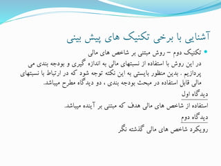 ‫بینی‬ ‫پیش‬ ‫های‬ ‫تکنیک‬ ‫برخی‬ ‫با‬ ‫آشنایی‬
‫دوم‬ ‫تکنیک‬–‫مالی‬ ‫های‬ ‫شاخص‬ ‫بر‬ ‫مبتنی‬ ‫روش‬
‫بند‬ ‫بودجه‬ ‫و‬ ‫گیری‬ ‫اندازه‬ ‫به‬ ‫مالی‬ ‫نسبتهای‬ ‫از‬ ‫استفاده‬ ‫با‬ ‫روش‬ ‫این‬ ‫در‬‫می‬ ‫ی‬
‫پردازیم‬.‫ارتبا‬ ‫در‬ ‫که‬ ‫شود‬ ‫توجه‬ ‫نکته‬ ‫این‬ ‫به‬ ‫بایستی‬ ‫منظور‬ ‫بدین‬‫نسبتهای‬ ‫با‬ ‫ط‬
‫میباشد‬ ‫مطرح‬ ‫دیدگاه‬ ‫دو‬ ، ‫بندی‬ ‫بودجه‬ ‫مبحث‬ ‫در‬ ‫استفاده‬ ‫قابل‬ ‫مالی‬.
‫اول‬ ‫دیدگاه‬
‫میباشد‬ ‫آینده‬ ‫بر‬ ‫مبتنی‬ ‫که‬ ‫هدف‬ ‫مالی‬ ‫های‬ ‫شاخص‬ ‫از‬ ‫استفاده‬.
‫دوم‬ ‫دیدگاه‬
‫نگر‬ ‫گذشته‬ ‫مالی‬ ‫های‬ ‫شاخص‬ ‫رویکرد‬
 