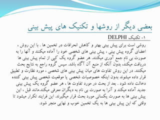 ‫بی‬ ‫پیش‬ ‫های‬ ‫تکنیک‬ ‫و‬ ‫روشها‬ ‫از‬ ‫دیگر‬ ‫بعضی‬‫نی‬
1-‫تکنیک‬DELPHI
‫ها‬ ‫تخمین‬ ‫در‬ ‫انحرافات‬ ‫کاهش‬ ‫و‬ ‫بهتر‬ ‫بینی‬ ‫پیش‬ ‫برای‬ ‫است‬ ‫روشی‬.‫ر‬ ‫این‬ ‫با‬، ‫وش‬
‫آ‬ ‫و‬ ‫میکنند‬ ‫آماده‬ ‫را‬ ‫خود‬ ‫شخصی‬ ‫های‬ ‫بینی‬ ‫پیش‬ ، ‫بینی‬ ‫پیش‬ ‫گروه‬ ‫اعضای‬‫به‬ ‫را‬ ‫نها‬
‫میکنند‬ ‫آوری‬ ‫جمع‬ ‫نام‬ ‫بی‬ ‫صورت‬.‫بی‬ ‫پیش‬ ‫تمام‬ ‫از‬ ‫کپی‬ ‫یک‬ ‫گروه‬ ‫عضو‬ ‫هر‬‫ها‬ ‫نی‬
‫باشد‬ ‫آگاه‬ ‫آن‬ ‫منبع‬ ‫از‬ ‫آنکه‬ ‫بدون‬ ،‫میکند‬ ‫دریافت‬.‫نت‬ ‫به‬ ‫راجع‬ ‫گروه‬ ‫سپس‬‫بحث‬ ‫ایج‬
‫میکنند‬.‫و‬ ‫نظارت‬ ‫مورد‬ ، ‫شخصی‬ ‫های‬ ‫بینی‬ ‫پیش‬ ‫میان‬ ‫های‬ ‫تفاوت‬ ‫روش‬ ‫این‬ ‫در‬‫تطبیق‬
‫پیش‬ ‫شخصی‬ ‫موقعیت‬ ‫یا‬ ‫شخصی‬ ‫خصوصیات‬ ‫اینکه‬ ‫بدون‬ ‫میشوند‬ ‫داده‬ ‫قرار‬‫کننده‬ ‫بینی‬
‫شود‬ ‫داده‬ ‫دخالت‬.‫بی‬ ‫پیش‬ ‫یک‬ ‫گروه‬ ‫عضو‬ ‫هر‬ ، ‫ها‬ ‫تفاوت‬ ‫مورد‬ ‫در‬ ‫بحث‬ ‫از‬ ‫بعد‬‫نی‬
‫میکند‬ ‫معرفی‬ ‫دیگران‬ ‫به‬ ‫نام‬ ‫بی‬ ‫صورت‬ ‫به‬ ‫آنرا‬ ‫و‬ ‫میکند‬ ‫آماده‬ ‫جدید‬.‫ق‬ ‫مانند‬‫این‬ ، ‫بل‬
‫میگیرند‬ ‫قرار‬ ‫بحث‬ ‫مورد‬ ‫یکسانی‬ ‫صورت‬ ‫به‬ ‫ها‬ ‫بینی‬ ‫پیش‬.‫ت‬ ‫فرایند‬ ‫این‬‫تا‬ ‫میشود‬ ‫کرار‬
‫شود‬ ‫منجر‬ ‫نهایی‬ ‫و‬ ‫خوب‬ ‫تخمین‬ ‫یک‬ ‫به‬ ‫ها‬ ‫بینی‬ ‫پیش‬ ‫این‬ ‫که‬ ‫وقتی‬.
 