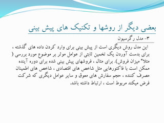 ‫بی‬ ‫پیش‬ ‫های‬ ‫تکنیک‬ ‫و‬ ‫روشها‬ ‫از‬ ‫دیگر‬ ‫بعضی‬‫نی‬
3-‫رگرسیون‬ ‫مدل‬
‫گذش‬ ‫های‬ ‫داده‬ ‫کردن‬ ‫وارد‬ ‫برای‬ ‫بینی‬ ‫پیش‬ ‫از‬ ‫است‬ ‫دیگری‬ ‫روش‬ ‫مدل‬ ‫این‬، ‫ته‬
‫ب‬ ‫مورد‬ ‫موضوع‬ ‫بر‬ ‫موثر‬ ‫عوامل‬ ‫از‬ ‫ثابتی‬ ‫تخمین‬ ‫یک‬ ‫آوردن‬ ‫بدست‬ ‫برای‬‫ررسی‬(
‫مثال‬“‫فروش‬ ‫میزان‬.)‫آ‬ ‫دوره‬ ‫برای‬ ‫شده‬ ‫بینی‬ ‫پیش‬ ‫فروشهای‬ ، ‫مثال‬ ‫برای‬‫ینده‬
‫اطمی‬ ‫های‬ ‫شاخص‬ ، ‫اقتصادی‬ ‫های‬ ‫شاخص‬ ‫مثل‬ ‫فاکتورهایی‬ ‫با‬ ‫است‬ ‫ممکن‬‫نان‬
‫شرکت‬ ‫که‬ ‫دیگری‬ ‫عوامل‬ ‫سایر‬ ‫و‬ ‫معوق‬ ‫های‬ ‫سفارش‬ ‫حجم‬ ، ‫کننده‬ ‫مصرف‬
‫باشد‬ ‫داشته‬ ‫ارتباط‬ ، ‫است‬ ‫مربوط‬ ‫میکند‬ ‫فرض‬.
 